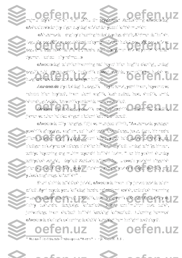 majmui   deyish   mumkin.   Buni   ushbu   din   payg’ambari   Zardushtning   «Avesto»dagi
«Asha alqovi»dan joy olgan quyidagi so’zlaridan yaqqol ko’rish mumkin:
 «Ahuramazda – eng loyiq haqning irodasi ruyobga chiqib, Ahriman daf bo’lsin.
Ezgu o’y, ezgu so’z va ezgu ishlarni oqlayman. O’zimni butkul ezgu o’y, ezgu so’z va
ezgu amallarga baxshida qilaman, barcha qabih o’y, yomon so’z va yomon ishlardan
tiyaman. Haqiqat – oliy ne’mat…» 
«Avesto»dagi   talqinlar   insonning   real   hayoti   bilan   bog’liq   ekanligi,   undagi
ezgulik   ruhi   –   yaratuvchilik,   ijodkorlik   quvvati   sifatida,   yomonlik   esa   buzish   va
buzg’unchilik kuchi tarzida namoyon bo’ladi.
Axuramazda  qiyofasidagi bu ezgulik – hayot ramzi, yerni inson, hayvonot va
nabotot   bilan   boyitadi,   inson   ularni   sog’lik,   kuch-qudrat,   baxt,   shodlik,   umid,
ishonch, go’zallik, farovonlik yordamida munavvar qiladi.
Ahriman   qiyofasidagi   yovuzlik   esa   qurg’oqchilik,   ocharchilik,   kasallik,
jisman va ruhan halokat singari ofatlarni keltirib chiqaradi.
«Avesto»da Oliy Tangriga iltijo va murojaat qilinib, “Axuramazda yaratgan
yaxshilik   g’oyasiga,   sog’lom,   aql-hushi   tetik   farzandlarga,   jasur,   dono,   bir   necha
tillarni biladigan o’g’il-qizlarga, uzoqni ko’rib, yurtni balo-qazolardan himoya eta
oladigan pok ziynat avlodlarga olqishlar bo’lsin!” deyiladi. Undagi ta’rifga binoan,
tarbiya   hayotning   eng   muhim   tayanchi   bo’lishi   lozim.   “Har   bir   yoshni   shunday
tarbiyalash  zarurki,  -  deyiladi  Zardusht  ta’limotida, -  u  avvalo  yozishni   o’rganish
bilan   xulq-odobli   bo’lsin,   yaxshi   o’qishni,   so’ngra   yozishni   o’rganish   bilan   eng
yuksak pog’onaga ko’tarilsin” 11
.
Shuni  alohida  ta’kidlash  joizki,  «Avesto»da  inson  oliy jonzot   tarzida  talqin
etiladi. Ayni paytda yeru-ko’kdagi barcha ne’matlarni sevish, ardoqlash insonning
muqaddas burchi hisoblanadi. Ozodalik, tozalik gigiyenik tushunchadan axloqiy va
ilohiy   tushuncha   darajasiga   ko’tariladi.   Suvni,   atrof-muhitni   toza   tutish,
jonivorlarga   inson   shafqatli   bo’lishi   kerakligi   ko’rsatiladi.   Bularning   hammasi
«Avesto»da ekologik axloqning dastlabki kurtaklari ham borligini tasdiqlaydi.
11
 Марказий Осиё фалсафий тафаккурида “Авесто” нинг ўрни. Т.: 2012. 51. 
