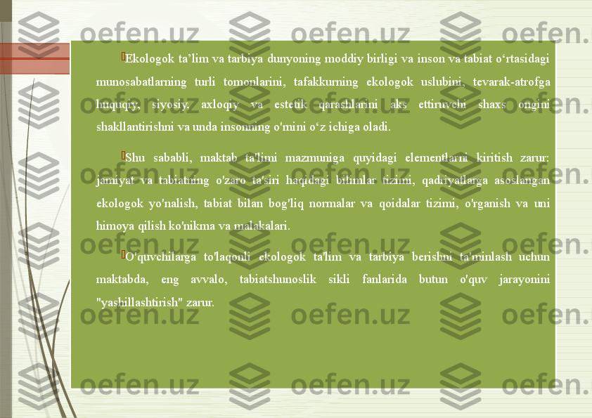 
Ekologok ta’lim va tarbiya dunyoning moddiy birligi va inson va tabiat o‘rtasidagi 
munosabatlarning  turli  tomonlarini,  tafakkurning  ekologok  uslubini,  tevarak-atrofga 
huquqiy,  siyosiy,  axloqiy  va  estetik  qarashlarini  aks  ettiruvchi  shaxs  ongini 
shakllantirishni va unda insonning o'rnini o‘z ichiga oladi.  

Shu  sababli,  maktab  ta'limi  mazmuniga  quyidagi  elementlarni  kiritish  zarur: 
jamiyat  va  tabiatning  o'zaro  ta'siri  haqidagi  bilimlar  tizimi,  qadriyatlarga  asoslangan 
ekologok  yo'nalish,  tabiat  bilan  bog'liq  normalar  va  qoidalar  tizimi,  o'rganish  va  uni 
himoya qilish ko'nikma va malakalari. 

O'quvchilarga  to'laqonli  ekologok  ta'lim  va  tarbiya  berishni  ta'minlash  uchun 
maktabda,  eng  avvalo,  tabiatshunoslik  sikli  fanlarida  butun  o'quv  jarayonini 
"yashillashtirish" zarur.                