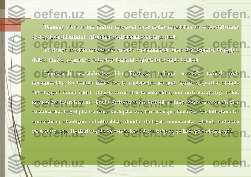 
Umumiy  o’rta  ta’lim  fanlari  mazmuni  atrof-muhit  masalalari  va  o’quvchilarning 
ekologok tafakkurini rivojlantirish vazifalarini o’z ichiga oladi. 

Ekologiya  asoslari  maxsus  fan  sifatida  o‘rganilmaydi,  unga  doir  bilimlar  biologiya, 
fizika , kimyo, geografiya va boshqa fanlarni o’qitish jarayonida beriladi. 

Munozarali  masalalardan  biri  Ekologok  ta'limni  metodik  tashkil  etish 
muammosidir.  Bu  borada  ikkita  asosiy  tendentsiya  mavjud.  Ayrim  ekspertlar  alohida 
“Ekologiya”  fanini  ishlab  chiqish  zarur  deb  hisoblaydilar,  uni  turli  darajadagi  ta’lim 
mazmuniga kiritish zarur, chunki ekologok ta’lim biologik ta’limga teng emas, garchi ular 
chambarchas bog‘liq bo‘lsa ham. Boshqalar esa, barcha o'quv fanlarini "yashillashtirish" 
samaraliroq  ekanligini  ta'kidlaydilar,  chunki  ekologok  muammolar  global,  fanlararo 
xususiyatga ega. Hozirgi vaqtda bu yondashuv tobora ko'proq qo'llab-quvvatlanmoqda.               