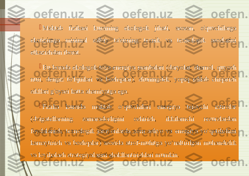 
Maktab  fizikasi  kursining  ekologok  jihati,  asosan,  o'quvchilarga 
ekotizimga  minimal  salbiy  ta'sirning  texnik  va  texnologik  asoslarini 
etkazishdan iborat. 

Bu  borada  ekologok  toza  energiya  manbalari  (daryolar,  shamol,  quyosh 
nuri,  dengiz  to'lqinlari  va  boshqalar),  shuningdek,  yopiq  ishlab  chiqarish 
sikllari g'oyasi katta ahamiyatga ega. 

Fizika  kursida  maktab  o‘quvchilari  energiya  tejovchi  ixtirolar 
(dvigatellarning  samaradorligini  oshirish,  ikkilamchi  resurslardan 
foydalanish,  texnologik  jarayonlarda  xom  ashyo  va  energiya  yo‘qotilishini 
kamaytirish  va  boshqalar)  asosida  atrof-muhitga  yo‘naltirilgan  muhandislik 
va loyihalash strategiyalarini shakllantirishlari mumkin.               