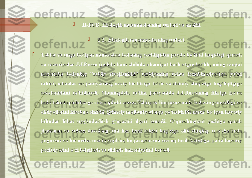 
II-BOB. Ekalogik muammolarning turlari va analizi

2.1.  Ekalogik muammolarning turlari.

Tabiat  va  unga  bo‘lgan  munosabat  bolaning  yoshligidan  paydo  bo‘lishi  haqidagi  qarash 
va  nazariyalar  J.J.Russo  ijodida  ham  alohida  ahamiyat  kasb  etgan  bo‘lib,  uning  nuqtai 
nazaricha  bolaning  "tabiiy  rivojlanishi"  tarbiyaning  uchta  kombinasiyasiga,  ya’ni 
tabiat,  odamlar  va  jamiyatning  uzviy  bir-biriga  ta’sir  va  doimiy  aloqasiga  bog‘liqligiga 
asoslanishini  ta’kidlaydi.  Shuningdek,  ta’lim  jarayonida  J.J.Russoning  fikriga  ko‘ra 
bola tabiat qoidalariga rioya qilishi zarur. Tabiiy ta’lim jarayonida bolaning moyilligi va 
ehtiyojlarini hisobga olnishi, ijtimoiy majburiyatlarga yo‘naltirish zarur bo‘lgan hayotiy 
bilimlar  bilan  uyg‘unlashish  g‘oyasini  ilgari  suradi.  O‘quvchingizni  yoshiga  qarab 
jismonan  va  ruhan  davolang,  uni  har  kuni  tabiat  bag‘riga  olib  chiqing,  u  o‘sha  erda 
yugursin va bir necha marta yiqilsin, bu jarayon uni tezroq turib ketishga, ya’ni hayotiy 
pozitsiyasini o‘zi belgilash va tiklash imkoniyatini beradi.               