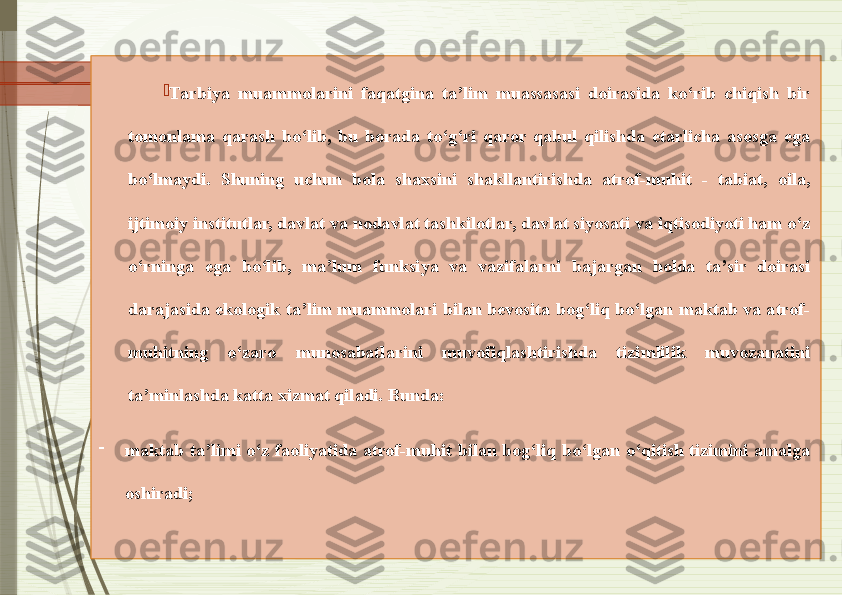 
Tarbiya  muammolarini  faqatgina  ta’lim  muassasasi  doirasida  ko‘rib  chiqish  bir 
tomonlama  qarash  bo‘lib,  bu  borada  to‘g‘ri  qaror  qabul  qilishda  etarlicha  asosga  ega 
bo‘lmaydi.  Shuning  uchun  bola  shaxsini  shakllantirishda  atrof-muhit  -  tabiat,  oila, 
ijtimoiy institutlar, davlat va nodavlat tashkilotlar, davlat siyosati va iqtisodiyoti ham o‘z 
o‘rninga  ega  bo‘lib,  ma’lum  funksiya  va  vazifalarni  bajargan  holda  ta’sir  doirasi 
darajasida  ekologik  ta’lim  muammolari  bilan  bevosita  bog‘liq  bo‘lgan  maktab  va atrof-
muhitning  o‘zaro  munosabatlarini  muvofiqlashtirishda  tizimlilik  muvozanatini 
ta’minlashda katta xizmat qiladi.  Bunda: 
-
maktab  ta’limi  o‘z  faoliyatida  atrof-muhit  bilan  bog‘liq  bo‘lgan  o‘qitish  tizimini  amalga 
oshiradi;               