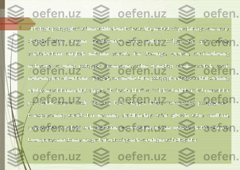 
"Ekologik pedagogika" ta’limi tahlili shuni ko‘rsatadiki, maktab o‘quvchilariga zamonaviy 
ekologik  ta’lim  tizimini  rivojlantirish  uchun  muhim  bo‘lgan  bir  qator  asosiy 
yondashuvlarni  aniqlash  imkonini  yaratib,  fan  dasturiga,  xususan,  atrof-muhitning 
mohiyatini  va  uning  pedagogik  ahamiyatini,  ta’lim  tizimidagi  o‘rnini  asoslash,  atrof-
muhitning  har  xil  turlarini  o‘rganish,  atrofmuhit  bilan  pedagogik  ishlarni  tashkil  etishning 
uslubiy masalalarini ishlab chiqish, “ko‘rsatkichlar” va "o‘lchov birliklari" kabi masalalar 
joy  olishini  taqozo  etadi.  Shundan  kelib  chiqqan  holda,  "atrof-muhit  pedagogikasi" 
konsepsiyasining  tarafdorlari  insonning  shakllanishiga  ta’sir  qiluvchi  tabiiy  omillarni, 
qonuniyatlarni,  tashkil  etish  shakllarini  va  usullarini,  insonni  ijtimoiy  shakllanishining 
butun jarayonini doimiy integral sifatida o‘rganish zarurligini ta’kidlaganlar.                 