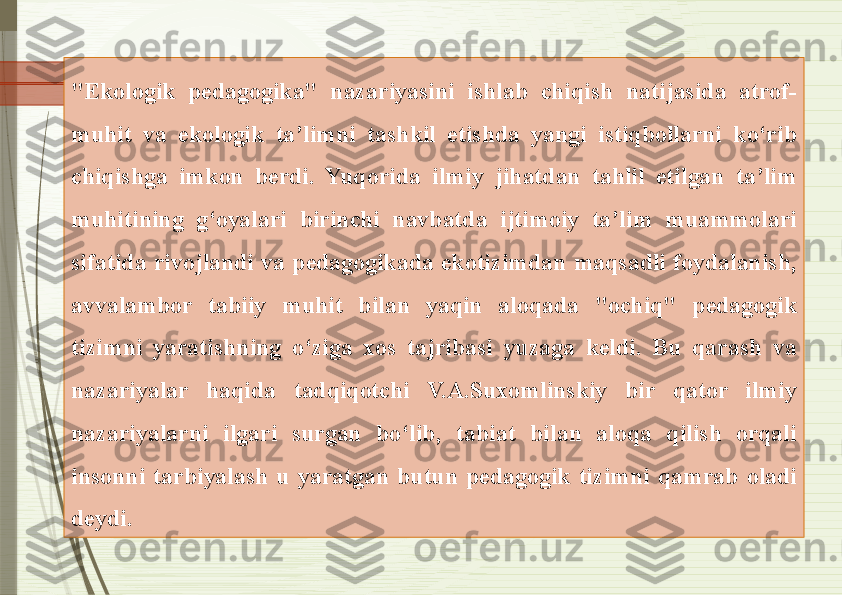 "Ekologik  pedagogika"  nazariyasini  ishlab  chiqish  natijasida  atrof-
muhit  va  ekologik  ta’limni  tashkil  etishda  yangi  istiqbollarni  ko‘rib 
chiqishga  imkon  berdi.  Yuqorida  ilmiy  jihatdan  tahlil  etilgan  ta’lim 
muhitining  g‘oyalari  birinchi  navbatda  ijtimoiy  ta’lim  muammolari 
sifatida  rivojlandi  va  pedagogikada  ekotizimdan  maqsadli  foydalanish, 
avvalambor  tabiiy  muhit  bilan  yaqin  aloqada  "ochiq"  pedagogik 
tizimni  yaratishning  o‘ziga  xos  tajribasi  yuzaga  keldi.  Bu  qarash  va 
nazariyalar  haqida  tadqiqotchi  V.A.Suxomlinskiy  bir  qator  ilmiy 
nazariyalarni  ilgari  surgan  bo‘lib,  tabiat  bilan  aloqa  qilish  orqali 
insonni  tarbiyalash  u  yaratgan  butun  pedagogik  tizimni  qamrab  oladi 
deydi.              