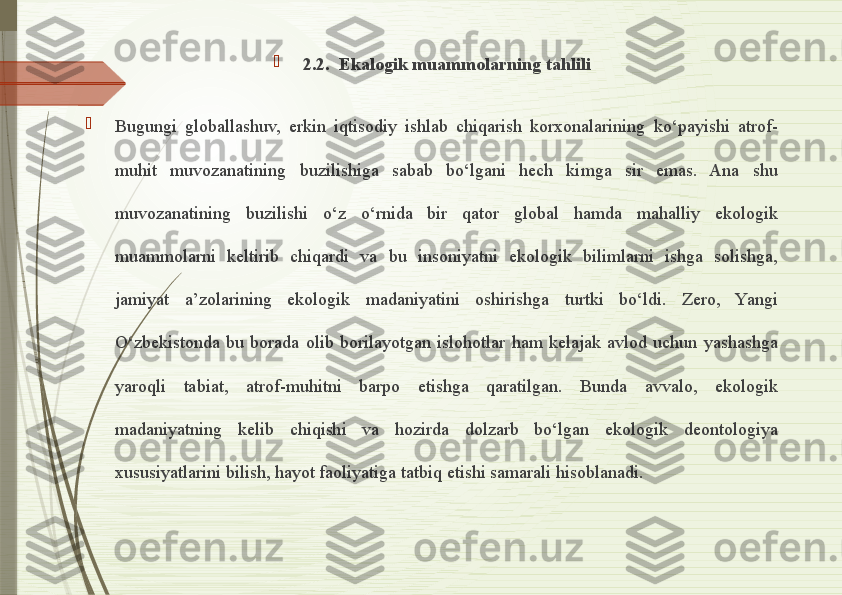 
2.2.  Ekalogik muammolarning tahlili

Bugungi  globallashuv,  erkin  iqtisodiy  ishlab  chiqarish  korxonalarining  ko‘payishi  atrof-
muhit  muvozanatining  buzilishiga  sabab  bo‘lgani  hech  kimga  sir  emas.  Ana  shu 
muvozanatining  buzilishi  o‘z  o‘rnida  bir  qator  global  hamda  mahalliy  ekologik 
muammolarni  keltirib  chiqardi  va  bu  insoniyatni  ekologik  bilimlarni  ishga  solishga, 
jamiyat  a’zolarining  ekologik  madaniyatini  oshirishga  turtki  bo‘ldi.  Zero,  Yangi 
O‘zbekistonda  bu  borada  olib  borilayotgan  islohotlar  ham  kelajak  avlod  uchun  yashashga 
yaroqli  tabiat,  atrof-muhitni  barpo  etishga  qaratilgan.  Bunda  avvalo,  ekologik 
madaniyatning  kelib  chiqishi  va  hozirda  dolzarb  bo‘lgan  ekologik  deontologiya 
xususiyatlarini bilish, hayot faoliyatiga tatbiq etishi samarali hisoblanadi.              