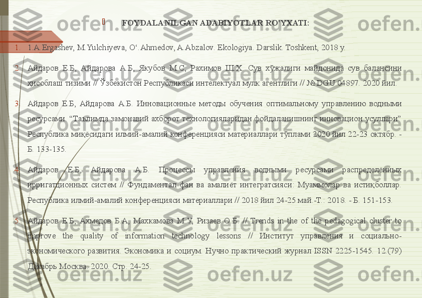 
FOYDALANILGAN ADABIYOTLAR RO'YXATI:
1. 1. A.Ergashev, M.Yulchiyeva, O‘.Ahmedov, A.Abzalov. Ekologiya. Darslik. Toshkent, 2018 y.  
2. Айдаров  Е.Б,  Айдарова  А.Б,  Якубов  М.С,  Рахимов  Ш.Х.  Сув  хўжалиги  майдонида  сув  балансини 
ҳисоблаш тизими // Ўзбекистон Республикаси интелектуал мулк агентлиги // № DGU 04897. 2020 йил. 
3. Айдаров  Е.Б,  Айдарова  А.Б.  Инновационные  методы  обучения  оптимальному  управлению  водными 
ресурсами. “Таълимда замонавий ахборот технологияларидан фойдаланишнинг инновацион усуллари” 
Республика миқёсидаги илмий-амалий конференцияси материаллари тўплами 2020 йил 22-23 октябр. - 
Б. 133-135. 
4. Айдаров  Е.Б,  Айдарова  А.Б.  Процессы  управления  водными  ресурсами  распределённых 
ирригaтционных  систем  //  Фундаментал  фан  ва  амалиёт  интегратсияси:  Муаммолар  ва  истиқболлар. 
Республика илмий-амалий конференцияси материаллари // 2018 йил 24-25 май.-Т.: 2018. - Б. 151-153.  
5. Айдаров  Е.Б,  Ахмедов  Б.А,  Махкамова  М.У,  Ризаев  О.Б.  //  Trends  in  the  of  the  pedagogical  cluster  to 
improve  the  quality  of  information  technology  lessons  //  Институт  управления  и  социально-
экономического  развития.  Экономика  и  социум.  Нучно  практический  журнал  ISSN  2225-1545.  12.(79) 
Декабрь Москва. 2020. Стр. 24-25.               