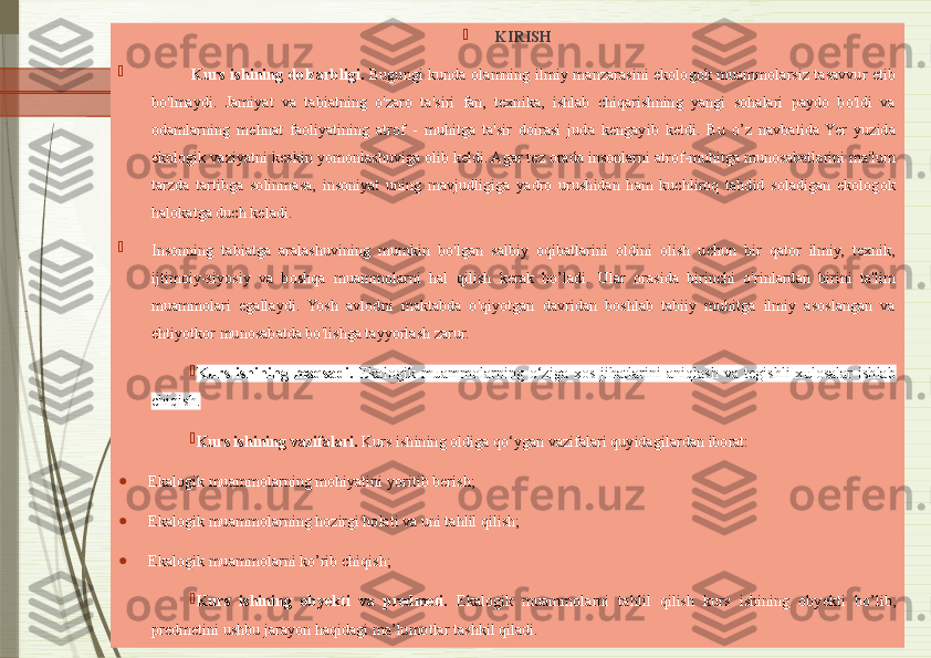 
KIRISH

                Kurs  ishining  dolzarbligi.   Bugungi  kunda  olamning  ilmiy  manzarasini  ekologok  muammolarsiz  tasavvur  etib 
bo'lmaydi.  Jamiyat  va  tabiatning  o'zaro  ta'siri  fan,  texnika,  ishlab  chiqarishning  yangi  sohalari  paydo  bo'ldi  va 
odamlarning  mehnat  faoliyatining  atrof  -  muhitga  ta'sir  doirasi  juda  kengayib  ketdi.  Bu  o’z  navbatida  Yer  yuzida 
ekologik vaziyatni keskin yomonlashuviga olib keldi. Agar tez orada insonlarni atrof-muhitga munosabatlarini ma'lum 
tarzda  tartibga  solinmasa,  insoniyat  uning  mavjudligiga  yadro  urushidan  ham  kuchliroq  tahdid  soladigan  ekologok 
halokatga duch keladi. 

Insonning  tabiatga  aralashuvining  mumkin  bo'lgan  salbiy  oqibatlarini  oldini  olish  uchun  bir  qator  ilmiy,  texnik, 
ijtimoiy-siyosiy  va  boshqa  muammolarni  hal  qilish  kerak  bo’ladi.  Ular  orasida  birinchi  o'rinlardan  birini  ta'lim 
muammolari  egallaydi.  Yosh  avlodni  maktabda  o'qiyotgan  davridan  boshlab  tabiiy  muhitga  ilmiy  asoslangan  va 
ehtiyotkor munosabatda bo'lishga tayyorlash zarur. 

Kurs  ishining  maqsadi.   Ekalogik  muammolarning  o‘ziga  xos  jihatlarini  aniqlash  va  tegishli  xulosalar  ishlab 
chiqish.

Kurs ishining vazifalari.  Kurs ishining oldiga qo‘ygan vazifalari quyidagilardan iborat:
●
Ekalogik muammolarning mohiyatini yoritib berish;
●
Ekalogik muammolarning hozirgi holati va uni tahlil qilish;
●
Ekalogik muammolarni ko’rib chiqish;

Kurs  ishining  obyekti  va  predmeti.   Ekalogik  muammolarni  tahlil  qilish  kurs  ishining  obyekti  bo’lib, 
predmetini ushbu jarayon haqidagi ma’lumotlar tashkil qiladi.              