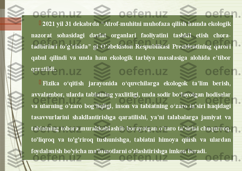 
2021 yil 31 dekabrda “Atrof-muhitni muhofaza qilish hamda ekologik 
nazorat  sohasidagi  davlat  organlari  faoliyatini  tashkil  etish  chora-
tadbirlari  to’g’risida”  gi  O’zbekiston  Respublikasi  Prezidentining  qarori 
qabul  qilindi  va  unda  ham  ekologik  tarbiya  masalasiga  alohida  e’tibor 
qaratildi. 

Fizika  o‘qitish  jarayonida  o‘quvchilarga  ekologok  ta’lim  berish, 
avvalambor, ularda tabiatning yaxlitligi, unda sodir bo‘layotgan hodisalar 
va  ularning  o’zaro  bog‘liqligi,  inson  va  tabiatning  o‘zaro  ta’siri  haqidagi 
tasavvurlarini  shakllantirishga  qaratilishi,  ya’ni  talabalarga  jamiyat  va 
tabiatning  tobora  murakkablashib  borayotgan  o'zaro  ta'sirini  chuqurroq, 
to'liqroq  va  to'g'riroq  tushunishga,  tabiatni  himoya  qilish  va  ulardan 
foydalanish bo'yicha ma'lumotlarni o'zlashtirishga imkon beradi.                  