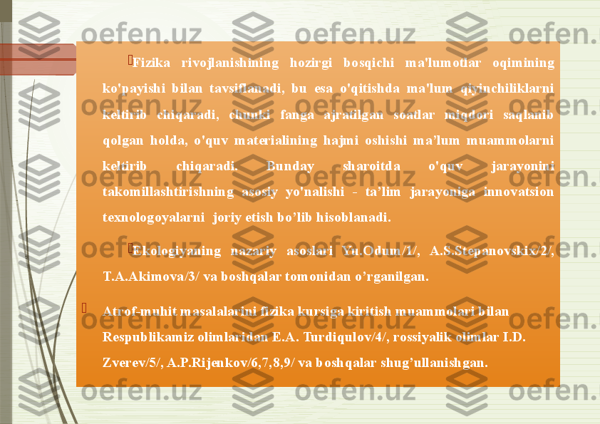 
Fizika  rivojlanishining  hozirgi  bosqichi  ma'lumotlar  oqimining 
ko'payishi  bilan  tavsiflanadi,  bu  esa  o'qitishda  ma'lum  qiyinchiliklarni 
keltirib  chiqaradi,  chunki  fanga  ajratilgan  soatlar  miqdori  saqlanib 
qolgan  holda,  o'quv  materialining  hajmi  oshishi  ma’lum  muammolarni 
keltirib  chiqaradi.  Bunday  sharoitda  o'quv  jarayonini 
takomillashtirishning  asosiy  yo'nalishi  -  ta’lim  jarayoniga  innovatsion 
texnologoyalarni  joriy etish bo’lib hisoblanadi. 

Ekologiyaning  nazariy  asoslari  Yu.Odum/1/,  A.S.Stepanovskix/2/, 
T.A.Akimova/3/ va boshqalar tomonidan o’rganilgan.  

Atrof-muhit masalalarini fizika kursiga kiritish muammolari bilan 
Respublikamiz olimlaridan E.A. Turdiqulov/4/, rossiyalik olimlar I.D. 
Zverev/5/, A.P.Rijenkov/6,7,8,9/ va boshqalar shug’ullanishgan.              