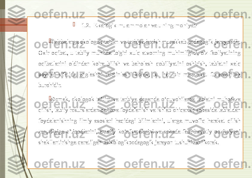 
1.2.  Ekalogik muammolar va uning mohiyati

Talabalarga ekologok ta`lim va tarbiya berish murakkab pedagogik jarayondir. 
Oxir  oqibat,  u  tabiiy  muhitda  to'g'ri  xulq-atvorning  muhimligini,  o'z  faoliyatining 
oqibatlarini  oldindan  ko'ra  bilish  va  baholash  qobiliyatini  oshirish,  tabiatni  xalq 
boyligi  sifatida  anglashni  ta'minlashi  kerak,  bu  har  bir  mamlakat  fuqarosining 
burchidir.  

Demak,  ekologok  ta’lim  va  tarbiya  deganda  o‘quvchilarda  tabiatni  muhofaza 
qilish, tabiiy resurslardan oqilona foydalanish va ishlab chiqarish sohasida tabiatdan 
foydalanishning  ilmiy  asoslari  haqidagi  bilimlarini,  ularga  muvofiq  harakat  qilish 
zarurligiga  e’tiqodlarini,  amaliy  ko‘nikmalarini  va  sohada  faol  hayotiy  pozitsiyani 
shakllantirishga qaratilgan psixologikpedagogik jarayon tushunilishi kerak.              