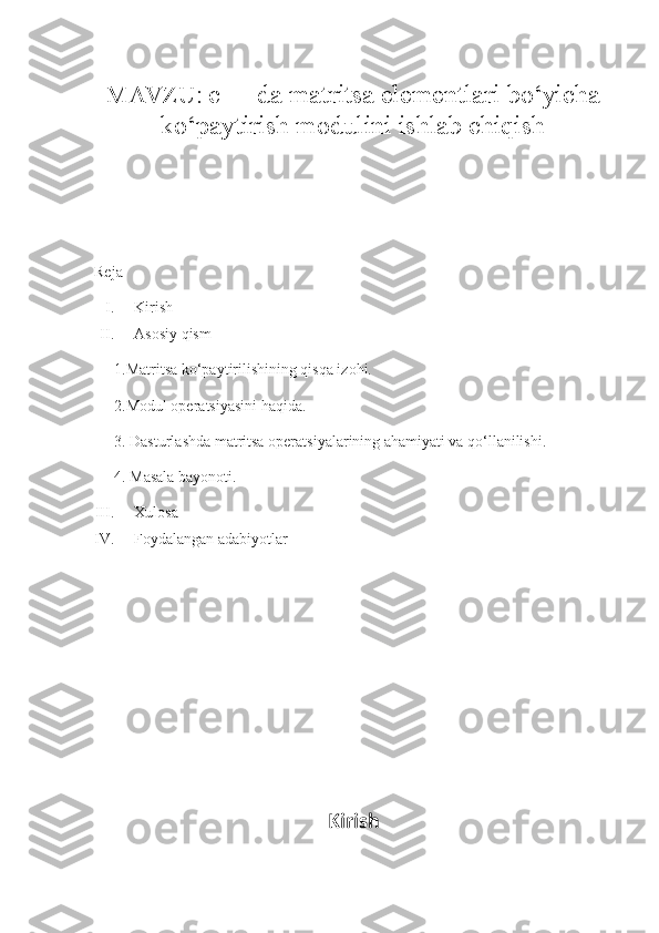  
MAVZU:  c++ da matritsa elementlari bo‘yicha
ko‘paytirish modulini ishlab chiqish
 
Reja
I. Kirish
II. Asosiy qism 
1.Matritsa ko‘paytirilishining qisqa izohi.
2.Modul operatsiyasini haqida.
3. Dasturlashda matritsa operatsiyalarining ahamiyati va qo‘llanilishi.
4. Masala bayonoti.
III. Xulosa 
IV. Foydalangan adabiyotlar
Kirish 