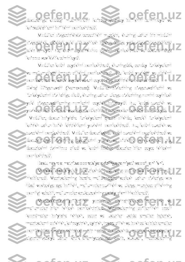 dasturchiga   koddagi   muammolarni   ko‘proq   shunday   bo‘lishini   ta'minlaydi   va
ko‘rsatkichlarni bo‘lishni osonlashtiradi.
  Modullar   o‘zgartirishsiz   tarqatilishi   mumkin,   shuning   uchun   bir   modulni
o‘zgartirish,   qo‘shish   yoki   olib   tashlash   boshqa   kodga   yetkazilgan   o'zgarishlarni
ta'sir   etmaydi.   Bu,   kodni   qayta   islohot   qilishni   osonlashtiradi   va   dasturchilarga
ko‘proq xavfsizlik ta'minlaydi.
  Modullar   kodni   qaytishni   osonlashtiradi,   shuningdek,   qanday   funksiyalarni
va   ma'lumotlarni   import   qilishni   osonlashtiradi.   Bu,   kodni   yozishni   va   o'qishni
osonlashtiradi va kodni qaytish va uni qayta ishga tushirishni osonlashtiradi.
Oxirgi   O‘rganuvchi   (Namespace):   Modullar   o‘zlarining   o‘zgaruvchilarini   va
funksiyalarini o‘z ichiga oladi, shuning uchun ularga o‘zlarining nomini tayinlash
yoki   o‘zgaruvchilarning   nomlarini   qaytish   bo‘lmaydi.   Bu,   kodni   tuzatish   va
yozishni osonlashtiradi va qolgan kodlar bilan qaramasdan ishlashni ta'minlaydi.
  Modullar,   dastur   bo‘yicha   funksiyalarni   ajratib   olishda,   kerakli   funksiyalarni
ko‘rish   uchun   bo‘sh   kiritishlarni   yozishni   osonlashtiradi.   Bu,   kodni   tuzatish   va
tuzatishni osonlashtiradi. Modullar dasturlashda kodni tuzatishni osonlashtiradi va
dasturchilarga   o‘zlarining   dasturlarini   yozish   va   o‘qishni   osonlashtiradi.   Bu,
dasturlashni   tizimliroq   qiladi   va   kodni   boshqa   dasturlar   bilan   qayta   ishlashni
osonlashtiradi.
Dasturlashda matritsa operatsiyalarining ahamiyati va qo‘llanilishi.
Matritsa   operatsiyalari   dasturlashda   juda   keng   qo‘llaniladi   va   ahamiyatli
hisoblanadi.   Matritsalarning   barcha   ma'lumotlarni   saqlash   uchun   o‘zlariga   xos
ideal   vositasiga   ega   bo‘lishi,   ma'lumotlar   tuzilishi   va   ularga   murojaat   qilishning
osonligi sababli, ma'lumotlar strukturasining asosiy qismi hisoblanadi.
  Matritsalarning   qo‘llanilishi   yordamida   qiyinchiliklarni   hal   qilish   va
ma'lumotlar   bilan   ishlash   osonlashtiriladi.   Matritsalarning   qo‘llanilishi   orqali
koordinatlar   bo‘yicha   ishlash,   qator   va   ustunlar   ustida   amallar   bajarish,
matritsalarni qo‘shish, ko‘paytirish, ayirish, invert qilish va boshqa ko'plab amallar
osonlik   bilan   amalga   oshiriladi.     Bir   nechta   dasturlashda,   matritsa   operatsiyalari
algoritmizatsiya   uchun   kritik   ahamiyatga   ega   bo'lib,   xususan,   matritsalarning 