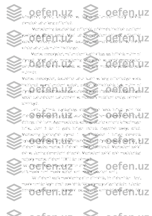 ko‘paytirish,   ayirish,   ko‘paytirish   va   boshqa   ma'lumotlarni   badiiy   ravishda
qismatlash uchun keng qo‘llaniladi.
 Matritsalarning dasturlashdagi qo‘llanishi, qo‘shimcha hisoblash qurollarini
yaxshilashga   yordam   beradi.   Misol   uchun,   matritsalarni   ishlovchi   qo‘llanilishi
statistik   hisoblash,   rasm   ishlovchi   dasturlash,   matematik   dasturlash   va   boshqa
sohalar uchun juda muhim hisoblangan.
  Matritsa operatsiyalari, ma'lumotlarni kuchli sifatga ega bo‘lishda muhim rol
o‘ynaydi.   Misol   uchun,   matritsalarning   ko‘paytirish   va   ayirish   operatsiyalari,
tashqi   ma'lumotlar   bilan   ishlashda   va   matematik   modellarni   yaratishda   juda
muhimdir.
Matritsa   operatsiyalari,   dasturchilar   uchun   kuchli   va   keng   qo'llaniladigan   vosita
hisoblanadi   va   ma'lumotlarni   saqlash,   qo‘llash   va   hisoblashda   juda   muhim   rol
o‘ynaydi. Bu esa, matritsalarning dasturlashda yaxshi o‘rganilishini, ularga bo‘lgan
kerakli   tushunchalarni   tushuntirishni   va   matematik   modellarni   amalga   oshirishni
ta'minlaydi.
Ushbu   bo‘limda   quyidagilarga   e`tibor   berish   kerak   bo‘ladi:   ya`ni   ikki
o‘lchovli   massiv   satrlari   soni   (m),   ustunlari   soni   n,   hamda   elementlari   soni   larni
e’tiborga olish lozim. Agar masalalarda satrlar va ustunlar soni aniq ko‘rsatilmagan
bo‘lsa,   ularni   2   dan   10   gacha   bo‘lgan   oraliqda   o‘zgartirish   tavsiya   etiladi.
Matritsaning   boshlang‘ich   qiymati   1-   va   2-indekslari   1   bo‘lgan   elementida
joylashadi.   Matritsaga   kiritish   va   chiqarish   satrlar   bo‘yicha   amalga   oshiriladi.   m
o‘lchamli   kvadrat   matritsa   2   o‘lchovli     massiv     hisoblanadi.   Matritsalarni   tashkil
eish va ularning elementlarini  chiqarish. Matritsalarni tashkil  etish masalalaridagi
natijaviy matritsa o‘lchami 10X10 dan oshmaydi.
Ikki o‘lchamli  statik massivlarni  e`lon qilish.
toifa massiv_nomi [massiv_satrlari_soni][massiv_ustunlar i_soni];
Ikki o‘lchamli statik massivlarning e`lon qilinishida, bir o‘lchamlidan   farqi,
massiv nomidan keyin qirrali qavs ichida ikkita qiymat yozilganligidadir. Bulardan
birinchisi,   satrlar   sonini,   ikkinchisi   esa   ustunlar   sonini   bildiradi.   Ya'ni   ikki 