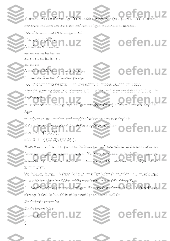 o‘lchamli massiv elementiga ikkita indeks orqali murojaat qilinadi. Ikki o‘lchamli
massivlar matematika kursidan ma`lum bo`lgan matritsalarni eslatadi.
Ikki o‘lchamli massiv e'loniga misol:
int a[3][3], b[2][4];
A matritsa B matritsa
a
00   a
01   a
02   b
00   b
01   b
02   b
03
a
10   a
11   a
12   b
10   b
11   b
12   b
13
a
20   a
21   a
22
A matritsa  3 ta satr, 3 ta ustunga ega;
B matritsa  2 ta satr, 4 ta ustunga ega;
Ikki o‘lchamli massivlarda 1 - indeks satrni, 2 - indeks ustunni  bildiradi.
Birinchi   satrning   dastlabki   elementi   a10   –   a   biru   nol   element   deb   o‘qiladi.   a   o‘n
deyilmaydi.
m ta satr va n ta ustunga ega bo‘lgan massivga (mxn)  o‘lchamli massiv deyiladi.
Agar
m=n (satrlar  va ustunlar  soni teng) bo'lsa kvadrat massiv deyiladi.
Ko‘p o‘lchamli massivlarni  initsializats iyalash  misоllar:
int a[2][2]={1,2,7,3};
int b[2][3]={ {0,1,2}, {3,4,5} };
Massivlarni   qo‘llanilishiga   misol   keltiradigan   bo‘lsak,   satrlar   talabalarni,  ustunlar
fanlardan   olgan   baholarini   bildirsin.   Ya`ni   m   ta   talaba,   n   ta   fan.   n   –   ustunga
talabalarning   o‘rtacha   baholari   hisoblanib,   shu   asosida   stipendiya   bilan
ta`minlansin.
Va   hakazo,   bunga   o‘xshash   ko‘plab   misollar   keltirish   mumkin.   Bu   masalalarga
to‘xtalishdan oldin bir ikkita  oddiy masalar bilan tanishib chiqaylik.
1 -  Masala.  A(mxn)   matritsa   berilgan.  Shu matritsa  elementlar  ini     kirituvchi    va
ekranga jadval ko‘rinishida chiqaruvchi programma tuzilsin.
#include<iostream.h>
#include<math.h>
int main()
{ 