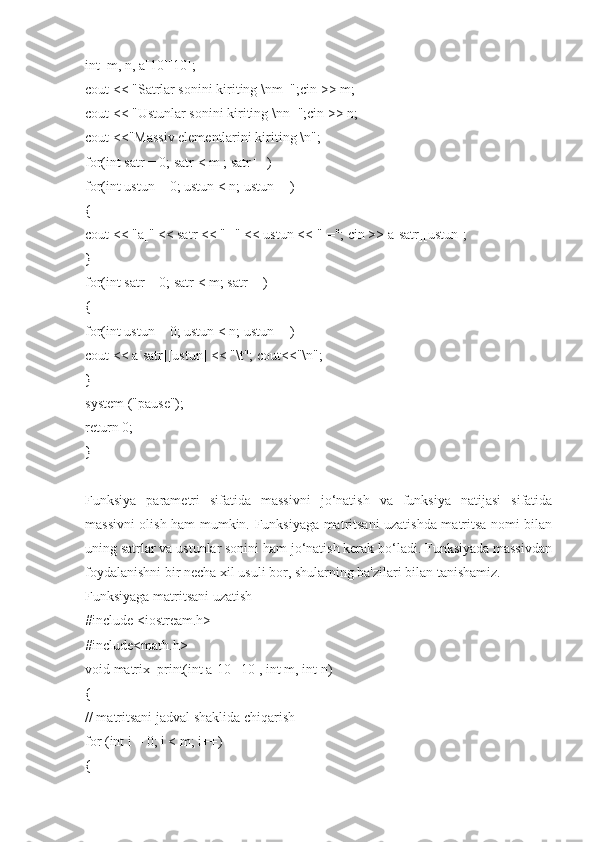 int  m, n, a[10][10];
cout << "Satrlar sonini kiriting \nm=";cin >> m;
cout << "Ustunlar sonini kiriting \nn=";cin >> n;
cout <<"Massiv elementlarini kiriting \n";
for(int satr = 0; satr < m ; satr++)
for(int ustun = 0; ustun < n; ustun++)
{
cout << "a[" << satr << "][" << ustun << "]="; cin >> a[satr][ustun];
}
for(int satr = 0; satr < m; satr++)
{
for(int ustun = 0; ustun < n; ustun++)
cout << a[satr][ustun] << "\t"; cout<<"\n";
}
system ("pause");
return 0;
}
Funksiya   parametri   sifatida   massivni   jo‘natish   va   funksiya   natijasi   sifatida
massivni olish ham mumkin. Funksiyaga matritsani uzatishda matritsa nomi bilan
uning satrlar va ustunlar sonini ham jo‘natish kerak bo‘ladi. Funksiyada massivdan
foydalanishni bir necha xil usuli bor, shularning ba'zilari bilan tanishamiz.
Funksiyaga matritsani uzatish
#include <iostream.h>
#include<math.h>
void matrix_print(int a[10][10], int m, int n)
{
// matritsani jadval shaklida chiqarish
for (int i = 0; i < m; i++)
{ 