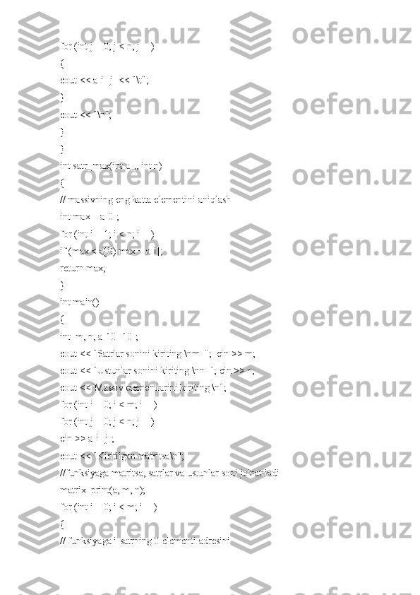 for (int j = 0; j < n; j++)
{
cout << a[i][j] << "\t";
}
cout << "\n";
}
}
int satr_max(int a[], int n)
{
// massivning eng katta elementini aniqlash
int max = a[0];
for (int i = 1; i < n; i++)
if (max < a[i]) max = a[i];
return max;
}
int main()
{
int  m, n, a[10][10];
cout << "Satrlar sonini kiriting \nm=";  cin >> m;
cout << "Ustunlar sonini kiriting \nn="; cin >> n;
cout <<"Massiv elementlarini kiriting \n";
for (int i = 0; i < m; i++)
for (int j = 0; j < n; j++)
cin >> a[i][j];
cout << "Kiritilgan matritsa\n";
//funksiyaga matritsa, satrlar va ustunlar soni jo'natiladi
matrix_print(a, m, n);
for (int i = 0; i < m; i++)
{
// funksiyaga i-satrning 0-elementi adresini 