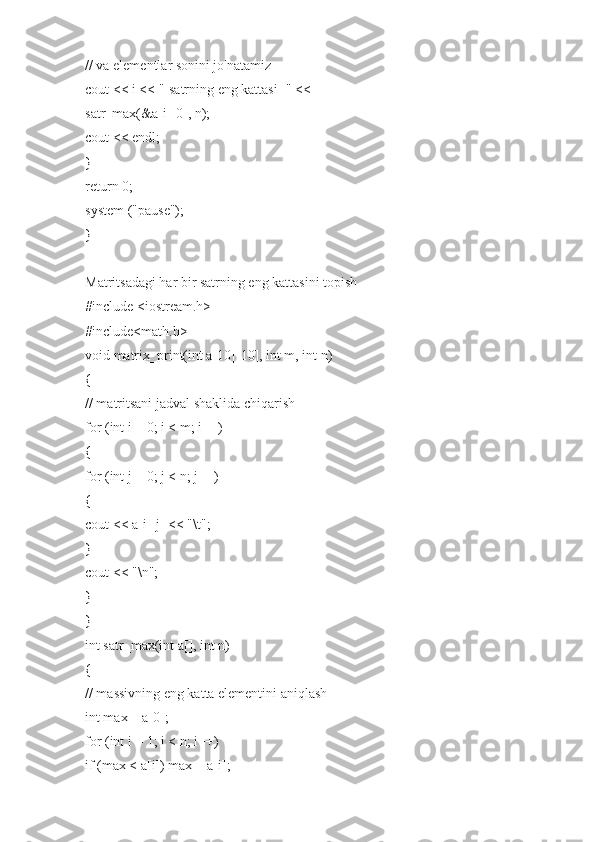 // va elementlar sonini jo'natamiz
cout << i << "-satrning eng kattasi=" <<
satr_max(&a[i][0], n);
cout << endl;
}
return 0;
system ("pause");
}
Matritsadagi har bir satrning eng kattasini topish
#include <iostream.h>
#include<math.h>
void matrix_print(int a[10][10], int m, int n)
{
// matritsani jadval shaklida chiqarish
for (int i = 0; i < m; i++)
{
for (int j = 0; j < n; j++)
{
cout << a[i][j] << "\t";
}
cout << "\n";
}
}
int satr_max(int a[], int n)
{
// massivning eng katta elementini aniqlash
int max = a[0];
for (int i = 1; i < n; i++)
if (max < a[i]) max = a[i]; 