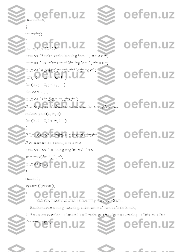 return max;
}
int main()
{
int  m, n, a[10][10];
cout << "Satrlar sonini kiriting \nm=";  cin >> m;
cout << "Ustunlar sonini kiriting \nn="; cin >> n;
cout <<"Massiv elementlarini kiriting \n";
for (int i = 0; i < m; i++)
for (int j = 0; j < n; j++)
cin >> a[i][j];
cout << "Kiritilgan matritsa\n";
//funksiyaga matritsa, satrlar va ustunlar soni jo‘natiladi
matrix_print(a, m, n);
for (int i = 0; i < m; i++)
{
// funksiyaga i-satrning 0-elementi adresini
// va elementlar sonini jo'natamiz
cout << i << "-satrning eng kattasi=" <<
satr_max(&a[i][0], n);
cout << endl;
}
return 0;
system ("pause");
}
Statistik massivlar bilan ishlashning  kamchiliklar i:
1. Statik massivlarning  uzunligi оldindan ma’ lum bo‘lishi kеrak;
2. Statik massivning   o‘lchami  bеrilganlarga ajratilgan хоtiraning   o‘lchami  bilan
chеgaralangan; 