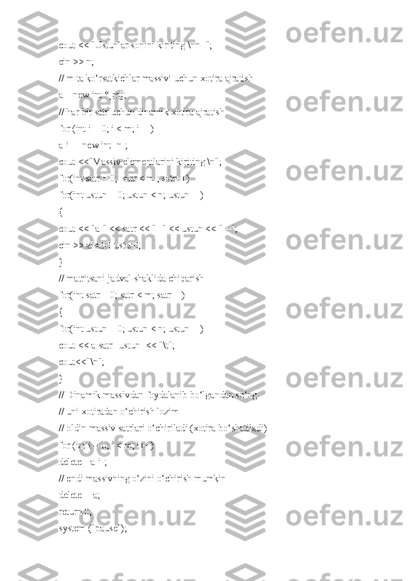 cout << "Ustunlar sonini kiriting \nn=";
cin >> n;
// m ta ko‘rsatkichlar massivi uchun xotira ajratish
a = new int *[m];
// har bir satr uchun dinamik xotira ajratish
for (int i = 0; i < m; i++)
a[i] = new int [n];
cout <<"Massiv elementlarini kiriting \n";
for(int satr = 0;  satr < m ; satr++)
for(int ustun = 0; ustun < n; ustun++)
{
cout << "a[" << satr << "][" << ustun << "]=";
cin >> a[satr][ustun];
}
// matritsani jadval shaklida chiqarish
for(int satr = 0; satr < m; satr++)
{
for(int ustun = 0; ustun < n; ustun++)
cout << a[satr][ustun] << "\t";
cout<<"\n";
}
// Dinamik massivdan foydalanib bo‘lgandan so‘ng
// uni xotiradan o‘chirish lozim
// oldin massiv satrlari o‘chiriladi (xotira bo‘shatiladi)
for (int i = 0; i < m; i++)
delete []a[i];
// endi massivning o‘zini o‘chirish mumkin
delete [] a;
return 0;
system ("pause"); 