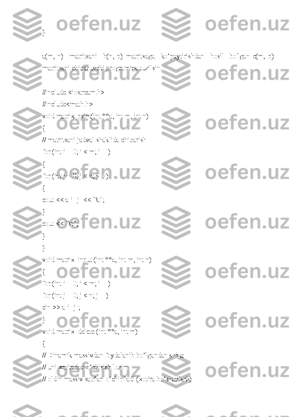 }
a(m,   n)     matritsani     b(n,   p)   matritsaga     ko‘paytirishdan     hosil     bo'lgan   c(m,   p)
matritsani chiqaruvchi programma tuzilsin.
#include <iostream.h>
#include<math.h>
void matrix_print(int **a, int m, int n)
{
// matritsani jadval shaklida chiqarish
for (int i = 0; i < m; i++)
{
for (int j = 0; j < n; j++)
{
cout << a[i][j] << "\t";
}
cout << "\n";
}
}
void matrix_input (int **a, int m, int n)
{
for (int i = 0; i < m; i++)
for (int j = 0; j < n; j++)
cin >> a[i][j];
}
void matrix_delete (int **a, int m)
{
// Dinamik massivdan foydalanib bo‘lgandan so'ng
// uni xotiradan o‘chirish lozim
// oldin massiv satrlari o‘chiriladi (xotira bo‘shatiladi) 