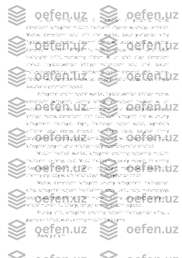 Bu   kurs   ishining   maqsadi   C++   dasturlash   tili   yordamida   matritsa
elementlarini   ko‘paytirish   modulini   hisoblashni   o‘rganish   va   amalga   oshirishdir.
Matritsa   elementlarini   qabul   qilib   olish   vazifasi,   dastur   yozilgandan   so‘ng
foydalanuvchidan   matritsa   o‘lchamini   (qator   va   ustunlar   soni)   va   matritsa
elementlarini   kiritishni   so‘raydi.   Bu   maqsadni   amalga   oshirish   uchun   dastur
boshlang'ich   bo‘lib,   matritsaning   o‘lchami   va   uni   tarkib   qilgan   elementlarni
olishadi.   Foydalanuvchidan   kiritilgan   ma'lumotlarni   qabul   qilish   dasturni
ma'lumotlarga   kiriting,   keyin   matritsaning   har   bir   elementini   o'qib,   matritsa
o‘chamini   va   elementlarini   konsolga   chiqarish   uchun   ularga   kerak   bo‘lgan
dasturlash algoritmlarini bajaradi.
Ko‘paytirish   amalini   bajarish   vazifasi,   foydalanuvchidan   kiritilgan   matritsa
elementlarini   ko‘paytirib,   ularning   ko‘paytirish   natijasini   hisoblash   va   uni
saqlashni   o‘z   ichiga   oladi.   Bu   qadamni   bajarish   uchun   dastur,   foydalanuvchidan
kiritilgan   matritsa   elementlarini   o‘qib   oladi,   ularni   ko‘paytirib   olish   va   umumiy
ko‘paytirishni   hisoblaydi.   Keyin,   hisoblangan   natijani   saqlab,   keyinchalik
qo‘llanish   uchun   ekranga   chiqaradi.   Bu   jarayon   odatda   dasturlash   tilining
dengizlashtirilgan   operatorlari   yordamida   bajariladi   va   buning   natijasida   modul
ko‘paytirish jarayoni uchun ishlatilgan oddiy matematik amallar ishlatiladi.
Modulni   hisoblash   vazifasi,   ko‘paytirish   amalining   natijasining   modulini
hisoblashni   o'z   ichiga   oladi.   Modul   hisoblashning   asosiy   maqsadi,   bir   sonning
o‘zgaruvchan   bo‘lishini   aniqlashdir.   Bu   jarayon   matematikada   ma'lumotlar
olishning eng oddiy va ko‘p ishlatiladigan operatsiyalaridan biridir.
Matritsa   elementlarini   ko‘paytirib   umumiy   ko‘paytirishni   hisoblagandan
so‘ng,   ko‘paytirish   natijasini   hisoblashimiz   kerak.   Ushbu   natija   moslamangizga
qarab   musbat   yoki   manfiy   bo‘lishi   mumkin.   Buning   uchun   abs()   funksiyasini
ishlatish mumkin. Bu funksiya berilgan sonning modulini qaytaradi.
Shunday   qilib,   ko‘paytirish   amalining   natijasini   hisoblaganidan   so‘ng,   u
yagona son bo‘ladi, va shu sonning modulini hisoblaymiz.
Asosiy qism  