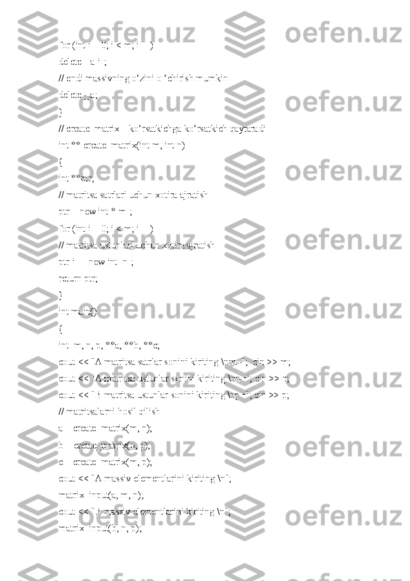 for (int i = 0; i < m; i++)
delete []a[i];
// endi massivning o‘zini o ‘chirish mumkin
delete []a;
}
// create_matrix – ko‘rsatkichga ko‘rsatkich qaytaradi
int ** create_matrix(int m, int n)
{
int **ptr;
// matritsa satrlari uchun xotira ajratish
ptr = new int *[m];
for (int i = 0; i < m; i++)
// matritsa ustunlari uchun xotira ajratish
ptr[i] = new int [n];
return ptr;
}
int main()
{
int  m, n, p, **a, **b, **c;
cout << "A matritsa satrlar sonini kiriting \nm=";  cin >> m;
cout << "A matritsa ustunlar sonini kiriting \nn="; cin >> n;
cout << "B matritsa ustunlar sonini kiriting \np="; cin >> p;
// matritsalarni hosil qilish
a = create_matrix(m, n);
b = create_matrix(n, p);
c = create_matrix(m, p);
cout << "A massiv elementlarini kiriting \n";
matrix_input(a, m, n);
cout << "B massiv elementlarini kiriting \n";
matrix_input(b, n, p); 