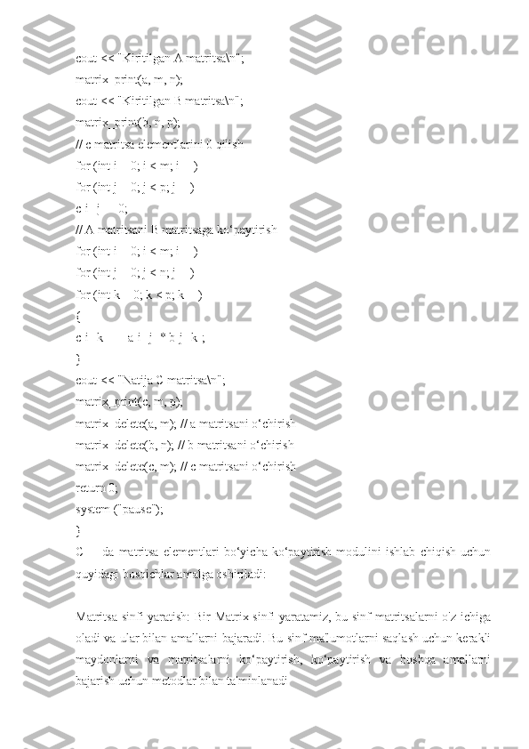 cout << "Kiritilgan A matritsa\n";
matrix_print(a, m, n);
cout << "Kiritilgan B matritsa\n";
matrix_print(b, n, p);
// c matritsa elementlarini 0 qilish
for (int i = 0; i < m; i++)
for (int j = 0; j < p; j++)
c[i][j] = 0;
// A matritsani B matritsaga ko‘paytirish
for (int i = 0; i < m; i++)
for (int j = 0; j < n; j++)
for (int k = 0; k < p; k++)
{
c[i][k] += a[i][j] * b[j][k];
}
cout << "Natija C matritsa\n";
matrix_print(c, m, p);
matrix_delete(a, m); // a matritsani o‘chirish
matrix_delete(b, n); // b matritsani o‘chirish
matrix_delete(c, m); // c matritsani o‘chirish
return 0;
system ("pause");
}
C++   da   matritsa   elementlari   bo‘yicha   ko‘paytirish   modulini   ishlab   chiqish   uchun
quyidagi bosqichlar amalga oshiriladi:
Matritsa sinfi yaratish:  Bir Matrix sinfi yaratamiz, bu sinf matritsalarni  o'z ichiga
oladi va ular bilan amallarni bajaradi. Bu sinf ma'lumotlarni saqlash uchun kerakli
maydonlarni   va   matritsalarni   ko‘paytirish,   ko‘paytirish   va   boshqa   amallarni
bajarish uchun metodlar bilan ta'minlanadi 