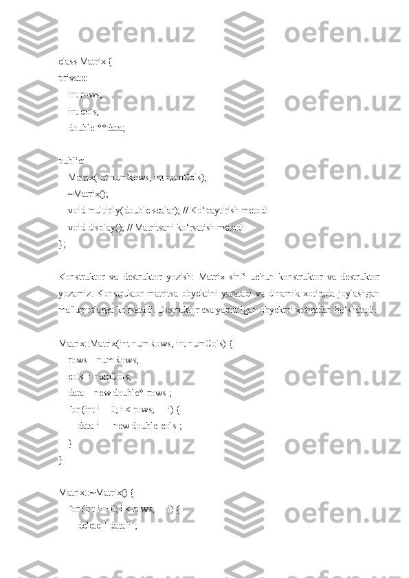 class Matrix {
private:
    int rows;
    int cols;
    double **data;
public:
    Matrix(int numRows, int numCols);
    ~Matrix();
    void multiply(double scalar); // Ko‘paytirish metodi
    void display(); // Matritsani ko‘rsatish metodi
};
Konstruktor   va   destruktor   yozish:   Matrix   sinfi   uchun   konstruktor   va   destruktor
yozamiz.   Konstruktor   matritsa   obyektini   yaratadi   va   dinamik  xotirada  joylashgan
ma'lumotlarga ko'rsatadi. Destruktor esa yarattilgan obyektni xotiradan bo‘shatadi.
Matrix::Matrix(int numRows, int numCols) {
    rows = numRows;
    cols = numCols;
    data = new double*[rows];
    for (int i = 0; i < rows; ++i) {
        data[i] = new double[cols];
    }
}
Matrix::~Matrix() {
    for (int i = 0; i < rows; ++i) {
        delete[] data[i]; 