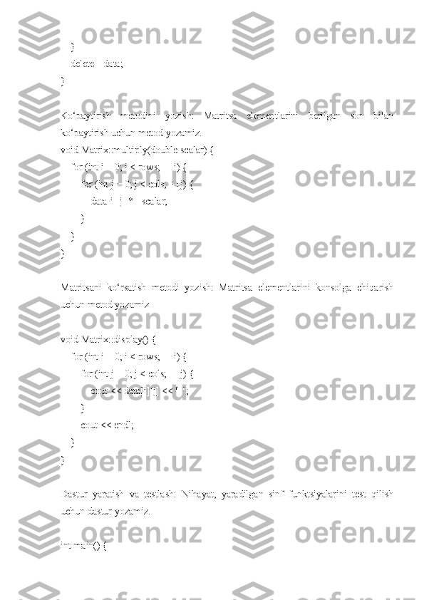     }
    delete[] data;
}
Ko‘paytirish   metodini   yozish:   Matritsa   elementlarini   berilgan   son   bilan
ko‘paytirish uchun metod yozamiz.
void Matrix::multiply(double scalar) {
    for (int i = 0; i < rows; ++i) {
        for (int j = 0; j < cols; ++j) {
            data[i][j] *= scalar;
        }
    }
}
Matritsani   ko‘rsatish   metodi   yozish:   Matritsa   elementlarini   konsolga   chiqarish
uchun metod yozamiz
void Matrix::display() {
    for (int i = 0; i < rows; ++i) {
        for (int j = 0; j < cols; ++j) {
            cout << data[i][j] << " ";
        }
        cout << endl;
    }
}
Dastur   yaratish   va   testlash:   Nihayat,   yaradilgan   sinf   funktsiyalarini   test   qilish
uchun dastur yozamiz.
int main() { 