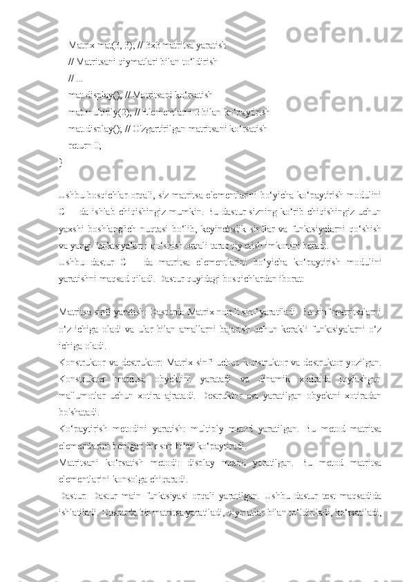     Matrix mat(3, 3); // 3x3 matritsa yaratish
    // Matritsani qiymatlari bilan to‘ldirish
    // ...
    mat.display(); // Matritsani ko‘rsatish
    mat.multiply(2); // Elementlarni 2 bilan ko‘paytirish
    mat.display(); // O'zgartirilgan matritsani ko‘rsatish
    return 0;
}
Ushbu bosqichlar orqali, siz matritsa elementlarini bo‘yicha ko‘paytirish modulini
C++  da ishlab  chiqishingiz  mumkin. Bu  dastur  sizning  ko‘rib  chiqishingiz  uchun
yaxshi   boshlang'ich   nuqtasi   bo‘lib,   keyinchalik   sinflar   va   funktsiyalarni   qo‘shish
va yangi funktsiyalarni qo‘shish orqali taraqqiy etish imkonini beradi.
Ushbu   dastur   C++   da   matritsa   elementlarini   bo‘yicha   ko‘paytirish   modulini
yaratishni maqsad qiladi. Dastur quyidagi bosqichlardan iborat:
Matritsa sinfi yaratish: Dasturda Matrix nomli sinf yaratiladi. Bu sinf matritsalarni
o‘z   ichiga   oladi   va   ular   bilan   amallarni   bajarish   uchun   kerakli   funktsiyalarni   o‘z
ichiga oladi.
Konstruktor va destruktor: Matrix sinfi uchun konstruktor va destruktor yozilgan.
Konstruktor   matritsa   obyektini   yaratadi   va   dinamik   xotirada   joylashgan
ma'lumotlar   uchun   xotira   ajratadi.   Destruktor   esa   yaratilgan   obyektni   xotiradan
bo'shatadi.
Ko‘paytirish   metodini   yaratish:   multiply   metod   yaratilgan.   Bu   metod   matritsa
elementlarini berilgan bir son bilan ko‘paytiradi.
Matritsani   ko‘rsatish   metodi:   display   metod   yaratilgan.   Bu   metod   matritsa
elementlarini konsolga chiqaradi.
Dastur:   Dastur   main   funktsiyasi   orqali   yaratilgan.   Ushbu   dastur   test   maqsadida
ishlatiladi. Dasturda bir matritsa yaratiladi, qiymatlar bilan to‘ldiriladi, ko‘rsatiladi, 