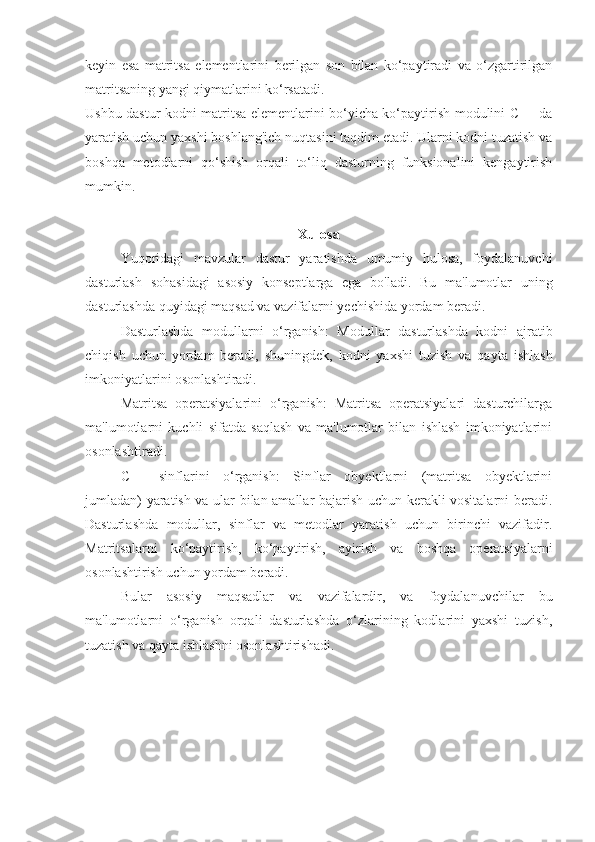 keyin   esa   matritsa   elementlarini   berilgan   son   bilan   ko‘paytiradi   va   o‘zgartirilgan
matritsaning yangi qiymatlarini ko‘rsatadi.
Ushbu dastur kodni matritsa elementlarini bo‘yicha ko‘paytirish modulini C++ da
yaratish uchun yaxshi boshlang'ich nuqtasini taqdim etadi. Ularni kodni tuzatish va
boshqa   metodlarni   qo‘shish   orqali   to‘liq   dasturning   funksionalini   kengaytirish
mumkin.
Xulosa
Yuqoridagi   mavzular   dastur   yaratishda   umumiy   hulosa,   foydalanuvchi
dasturlash   sohasidagi   asosiy   konseptlarga   ega   bo'ladi.   Bu   ma'lumotlar   uning
dasturlashda quyidagi maqsad va vazifalarni yechishida yordam beradi. 
Dasturlashda   modullarni   o‘rganish:   Modullar   dasturlashda   kodni   ajratib
chiqish   uchun   yordam   beradi,   shuningdek,   kodni   yaxshi   tuzish   va   qayta   ishlash
imkoniyatlarini osonlashtiradi.
Matritsa   operatsiyalarini   o‘rganish:   Matritsa   operatsiyalari   dasturchilarga
ma'lumotlarni   kuchli   sifatda   saqlash   va   ma'lumotlar   bilan   ishlash   imkoniyatlarini
osonlashtiradi.
C++   sinflarini   o‘rganish:   Sinflar   obyektlarni   (matritsa   obyektlarini
jumladan) yaratish va ular bilan amallar bajarish uchun kerakli vositalarni beradi.
Dasturlashda   modullar,   sinflar   va   metodlar   yaratish   uchun   birinchi   vazifadir.
Matritsalarni   ko‘paytirish,   ko‘paytirish,   ayirish   va   boshqa   operatsiyalarni
osonlashtirish uchun yordam beradi.
Bular   asosiy   maqsadlar   va   vazifalardir,   va   foydalanuvchilar   bu
ma'lumotlarni   o‘rganish   orqali   dasturlashda   o‘zlarining   kodlarini   yaxshi   tuzish,
tuzatish va qayta ishlashni osonlashtirishadi. 