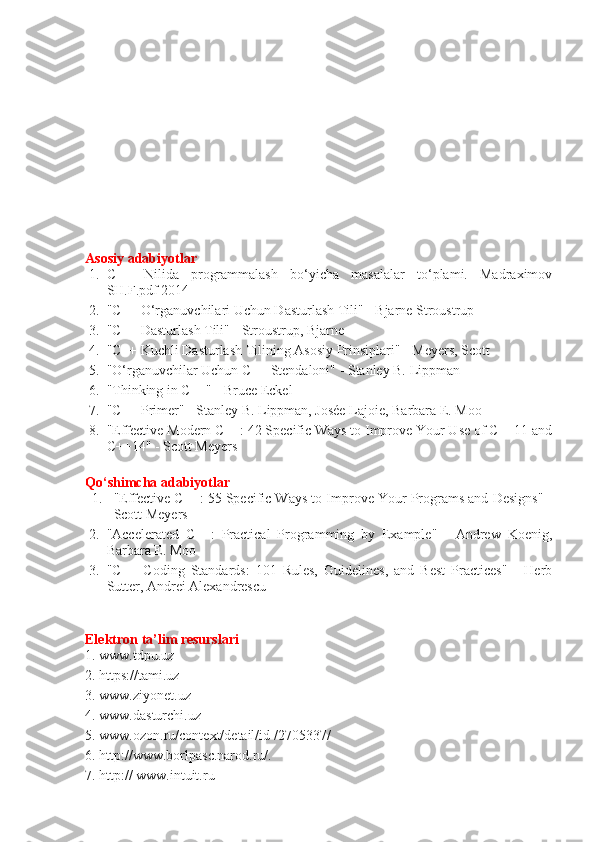 Asosiy adabiyotlar 
1. C++   Nilida   programmalash   bo‘yicha   masalalar   to‘plami.   Madraximov
SH.F.pdf 2014 
2. "C++ O‘rganuvchilari Uchun Dasturlash Tili" - Bjarne Stroustrup
3. "C++ Dasturlash Tili" - Stroustrup, Bjarne
4. "C++ Kuchli Dasturlash Tilining Asosiy Prinsiplari" - Meyers, Scott
5. "O‘rganuvchilar Uchun C++ Stendaloni" - Stanley B. Lippman
6. "Thinking in C++" - Bruce Eckel
7. "C++ Primer" - Stanley B. Lippman, Josée Lajoie, Barbara E. Moo
8. "Effective Modern C++: 42 Specific Ways to Improve Your Use of C++11 and
C++14" - Scott Meyers
Qo‘shimcha adabiyotlar 
1. "Effective C++: 55 Specific Ways to Improve Your Programs and Designs" -
Scott Meyers
2. "Accelerated   C++:   Practical   Programming   by   Example"   -   Andrew   Koenig,
Barbara E. Moo
3. "C++   Coding   Standards:   101   Rules,   Guidelines,   and   Best   Practices"   -   Herb
Sutter, Andrei Alexandrescu
Elektron ta’lim resurslari 
1. www.tdpu.uz 
2. https://tami.uz
3. www.ziyonet.uz 
4. www.dasturchi.uz 
5. www.ozon.ru/context/detail/id /2705337/ 
6. http://www.borlpasc.narod.ru/. 
7. http:// www.intuit.ru  