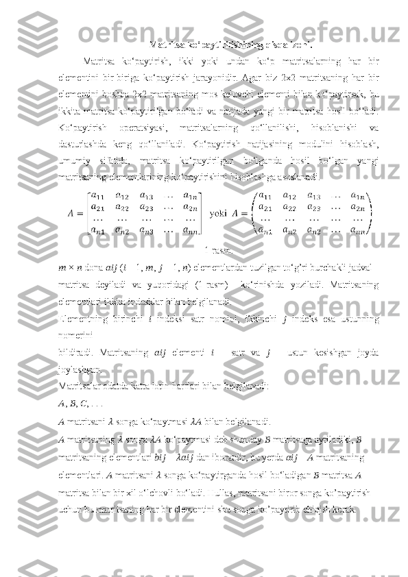 Matritsa ko‘paytirilishining qisqa izohi.
Matritsa   ko‘paytirish,   ikki   yoki   undan   ko‘p   matritsalarning   har   bir
elementini   bir-biriga   ko‘paytirish   jarayonidir.   Agar   biz   2x2   matritsaning   har   bir
elementini boshqa 2x2 matritsaning mos keluvchi  elementi bilan ko‘paytirsak, bu
ikkita   matritsa   ko‘paytirilgan   bo‘ladi   va   natijada   yangi   bir   matritsa   hosil   bo‘ladi.
Ko‘paytirish   operatsiyasi,   matritsalarning   qo‘llanilishi,   hisoblanishi   va
dasturlashda   keng   qo‘llaniladi.   Ko‘paytirish   natijasining   modulini   hisoblash,
umumiy   sifatida,   matritsa   ko‘paytirilgan   bo‘lganda   hosil   bo‘lgan   yangi
matritsaning elementlarining ko‘paytirishini hisoblashga asoslanadi.
1-rasm.
??????  ×  ??????  dona  ??????????????????  ( ??????  = 1,  ?????? ,  ??????  = 1,  ?????? ) elementlardan tuzilgan to‘g’ri burchakli jadval
matritsa   deyiladi   va   yuqoridagi   (1-rasm)     ko‘rinishda   yoziladi.   Matritsaning
elementlari ikkita indesklar bilan belgilanadi.
Elementning   birinchi   ??????   indeksi   satr   nomini,   ikkinchi   ??????   indeks   esa   ustunning
nomerini
bildiradi.   Matritsaning   ??????????????????   elementi   ??????   −   satr   va   ??????   −   ustun   kesishgan   joyda
joylashgan.
Matritsalar odatda katta lotin harflari bilan belgilanadi:
?????? ,  ?????? ,  ?????? , . . .
??????  matritsani  ??????  songa ko‘paytmasi  ????????????  bilan belgilanadi.
??????  matritsaning  ??????  songa  ????????????  ko‘paytmasi deb shunday  ??????  matritsaga aytiladiki,  ??????
matritsaning elementlari  ??????????????????  =  ????????????????????????  dan iboratdir, bu yerda  ??????????????????  –  ??????  matritsaning
elementlari.  ??????  matritsani  ??????  songa ko‘paytirganda hosil bo‘ladigan  ??????  matritsa  ??????
matritsa bilan bir xil o‘lchovli bo‘ladi. Hullas, matritsani biror songa ko’paytirish
uchun bu matritsaning har bir elementini shu songa ko’paytirib chiqish kerak. 