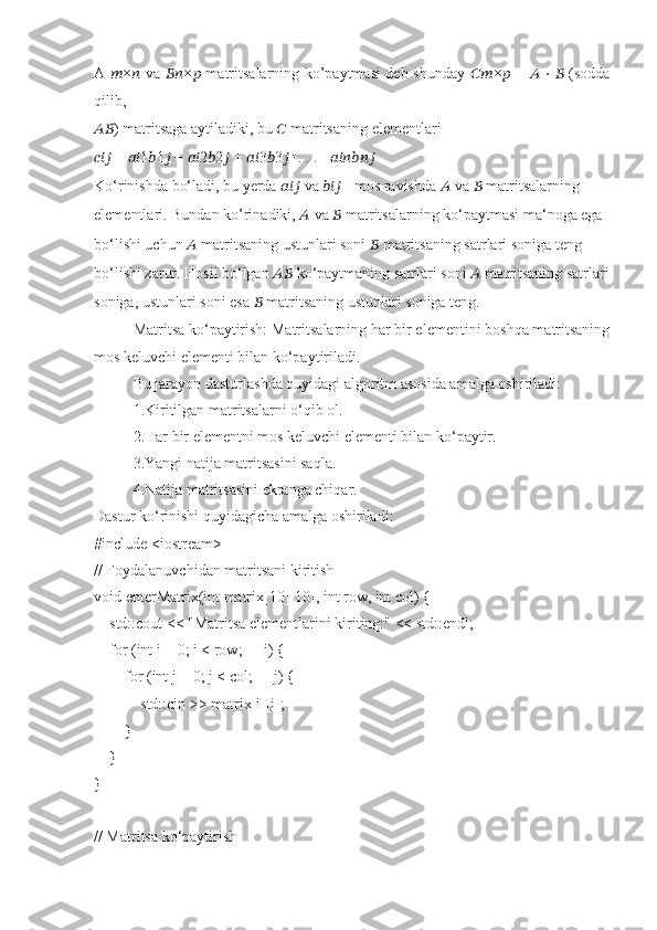 A   ?????? × ??????   va   ???????????? × ??????   matritsalarning ko’paytmasi deb shunday   ???????????? × ??????   =   ??????   ⋅   ??????   (sodda
qilib,
???????????? ) matritsaga aytiladiki, bu  ??????  matritsaning elementlari
??????????????????  =  ???????????? 1 ?????? 1 ??????  +  ???????????? 2 ?????? 2 ??????  +  ???????????? 3 ?????? 3 ?????? +. . . + ????????????????????????????????????
Ko‘rinishda bo‘ladi, bu yerda  ??????????????????  va  ??????????????????  - mos ravishda  ??????  va  ??????  matritsalarning
elementlari. Bundan ko’rinadiki,  ??????  va  ??????  matritsalarning ko‘paytmasi ma‘noga ega
bo‘lishi uchun  ??????  matritsaning ustunlari soni  ??????  matritsaning satrlari soniga teng
bo‘lishi zarur. Hosil bo‘lgan  ????????????  ko‘paytmaning satrlari soni  ??????  matritsaning satrlari
soniga, ustunlari soni esa  ??????  matritsaning ustunlari soniga teng.
Matritsa ko‘paytirish: Matritsalarning har bir elementini boshqa matritsaning
mos keluvchi elementi bilan ko‘paytiriladi.
Bu jarayon dasturlashda quyidagi algoritm asosida amalga oshiriladi:
1.Kiritilgan matritsalarni o‘qib ol.
2.Har bir elementni mos keluvchi elementi bilan ko‘paytir.
3.Yangi natija matritsasini saqla.
4.Natija matritsasini ekranga chiqar.
Dastur ko‘rinishi quyidagicha amalga oshiriladi:
#include <iostream>
// Foydalanuvchidan matritsani kiritish
void enterMatrix(int matrix[10][10], int row, int col) {
    std::cout << "Matritsa elementlarini kiriting:" << std::endl;
    for (int i = 0; i < row; ++i) {
        for (int j = 0; j < col; ++j) {
            std::cin >> matrix[i][j];
        }
    }
}
// Matritsa ko‘paytirish 