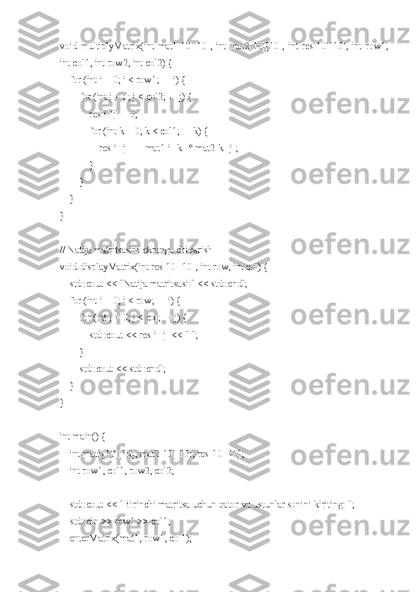 void multiplyMatrix(int mat1[10][10], int mat2[10][10], int  res[10][10], int row1,
int col1, int row2, int col2) {
    for (int i = 0; i < row1; ++i) {
        for (int j = 0; j < col2; ++j) {
            res[i][j] = 0;
            for (int k = 0; k < col1; ++k) {
                res[i][j] += mat1[i][k] * mat2[k][j];
            }
        }
    }
}
// Natija matritsasini ekranga chiqarish
void displayMatrix(int res[10][10], int row, int col) {
    std::cout << "Natija matritsasi:" << std::endl;
    for (int i = 0; i < row; ++i) {
        for (int j = 0; j < col; ++j) {
            std::cout << res[i][j] << " ";
        }
        std::cout << std::endl;
    }
}
int main() {
    int mat1[10][10], mat2[10][10], res[10][10];
    int row1, col1, row2, col2;
    std::cout << "Birinchi matritsa uchun qator va ustunlar sonini kiriting: ";
    std::cin >> row1 >> col1;
    enterMatrix(mat1, row1, col1); 