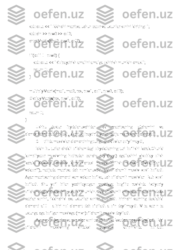     std::cout << "Ikkinchi matritsa uchun qator va ustunlar sonini kiriting: ";
    std::cin >> row2 >> col2;
    enterMatrix(mat2, row2, col2);
    if (col1 != row2) {
        std::cout << "Ko'paytirish amalini amalga oshirish mumkin emas!";
        return 0;
    }
    multiplyMatrix(mat1, mat2, res, row1, col1, row2, col2);
    displayMatrix(res, row1, col2);
    return 0;
}
Ushbu   dastur   foydalanuvchidan   ikki   matritsaning   o'lchamini   va
elementlarini qabul qiladi, ularni ko'paytirib yangi natija matritsasini chiqaradi.
C++ tilida massivlar elementining turiga cheklovlar qo‘yilmaydi,
lekin  bu  turlar   chekli  o‘lchamdagi   obyektlarning  turi  bo‘lishi   kerak.Chunki
kompliyator   massivning   hotiradan   qancha   joy   (bayt)   egallashini   xisoblay   olish
kerak.   Xususan,   massiv   komponentasi   massiv   bo‘lish   mumkin   (“vektorlar   -
vektori”),   natijada   matritsa   deb   nomlanuvchi   ikki   o‘lchamli   massiv   xosil   bo‘ladi.
Agar matritsaning elementi xam vektor bo‘lsa, uch o‘lchamli massivlar - kub xosil
bo‘ladi.   Shu   yo‘l   bilan   yechilayotgan   masalaga   bog‘liq   ravishda   ixtiyoriy
o‘lchamdagi massivlarni yaratish mumkin. Ikki o‘lchamli massivda birinchi indeks
satrlar   sonini,   ikkinchisi   esa   ustunlar   sonini   bildiradi.   Birinchi   satrning   dastlabki
elementi   a10   –   a   biri   nol   element   deb   o‘qiladi.   a   o‘n   deyilmaydi.   M   ta   satr   n   ta
ustunga ega bo‘lgan massivga (mxn)o‘lchamli massiv deyiladi.
Agar m=n (satrlar va ustunlar soni teng) bo‘lsa kvadrat massiv deyiladi. Ikki
o‘lchamli   massivning   sintaksi   quyidagi   ko‘rinishda   bo‘ladi: 