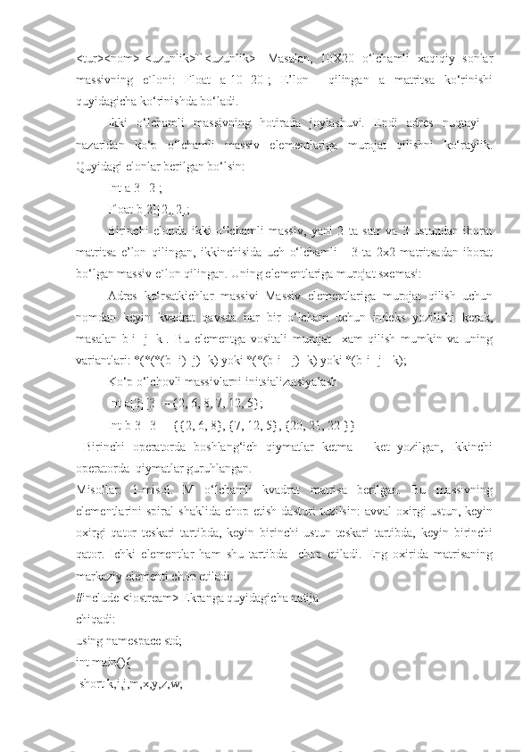 <tur><nom>[<uzunlik>][<uzunlik>]   Masalan,   10X20   o‘lchamli   xaqiqiy   sonlar
massivning   e`loni:   Float   a[10][20];   E’lon     qilingan   a   matritsa   ko‘rinishi
quyidagicha ko‘rinishda bo‘ladi.
Ikki   o‘lchamli   massivning   hotirada   joylashuvi.   Endi   adres   nuqtayi   -
nazaridan   ko‘p   o‘lchamli   massiv   elementlariga   murojat   qilishni   ko‘raylik.
Quyidagi elonlar berilgan bo‘lsin:
Int a[3][2];
Float b[2][2][2];
Birinchi   elonda   ikki   o‘lchamli   massiv,   yani   2   ta   satr   va   3   ustundan   iborat
matritsa   e’lon   qilingan,   ikkinchisida   uch   o‘lchamli   -   3   ta   2x2   matritsadan   iborat
bo‘lgan massiv e`lon qilingan. Uning elementlariga murojat sxemasi:
Adres   ko‘rsatkichlar   massivi   Massiv   elementlariga   murojat   qilish   uchun
nomdan   keyin   kvadrat   qavsda   har   bir   o‘lcham   uchun   indeks   yozilishi   kerak,
masalan   b[i][j][k].   Bu   elementga   vositali   murojat     xam   qilish   mumkin   va   uning
variantlari: *(*(*(b+i)+j)+k) yoki *(*(b[i]+j)+k) yoki *(b[i][j]+k);
Ko‘p o‘lchovli massivlarni initsializatsiyalash
Int a[2][3] = {2, 6, 8, 7, 12, 5};
Int b[3][3] = {{2, 6, 8}, {7, 12, 5}, {20, 21, 22 }}
  Birinchi   operatorda   boshlang‘ich   qiymatlar   ketma   –   ket   yozilgan,   Ikkinchi
operatorda  qiymatlar guruhlangan. 
Misollar:   1-misol.   M   o‘lchamli   kvadrat   matrisa   berilgan.   Bu   massivning
elementlarini   spiral   shaklida   chop  etish   dasturi   tuzilsin:   avval   oxirgi   ustun,   keyin
oxirgi   qator   teskari   tartibda,   keyin   birinchi   ustun   teskari   tartibda,   keyin   birinchi
qator.   Ichki   elementlar   ham   shu   tartibda     chop   etiladi.   Eng   oxirida   matrisaning
markaziy elementi chop etiladi.
#include <iostream> Ekranga quyidagicha natija
chiqadi:
using namespace std;
int main(){
 short k,i,j,m,x,y,z,w; 