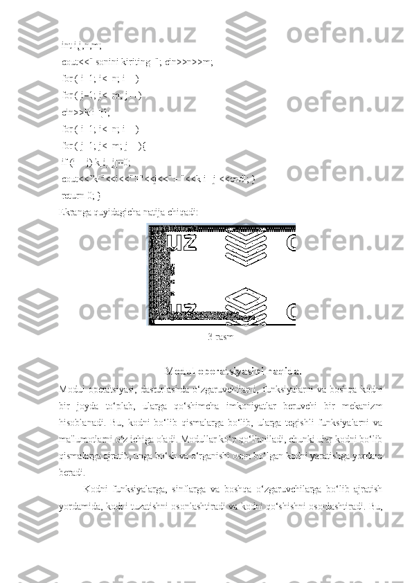  int i,j,n,m;
 cout<<" sonini kiriting="; cin>>n>>m;
 for ( i=1; i<=n; i++)
 for ( j=1; j<=m; j++)
 cin>>k[i][j];
 for ( i=1; i<=n; i++)
 for ( j=1; j<=m; j++){
 if (i==j) k[i][j]=0;
 cout<<"k["<<i<<"]["<<j<<"]="<<k[i][j]<<endl; }
 return 0; }
Ekranga quyidagicha natija chiqadi:
3-rasm 
Modul operatsiyasini haqida.
Modul   operatsiyasi,   dasturlashda   o‘zgaruvchilarni,  funksiyalarni   va   boshqa   kodni
bir   joyda   to‘plab,   ularga   qo‘shimcha   imkoniyatlar   beruvchi   bir   mekanizm
hisoblanadi.   Bu,   kodni   bo‘lib   qismalarga   bo‘lib,   ularga   tegishli   funksiyalarni   va
ma'lumotlarni o‘z ichiga oladi. Modullar ko‘p qo‘llaniladi, chunki ular kodni bo‘lib
qismalarga ajratib, unga bo‘sh va o‘rganishi oson bo‘lgan kodni yaratishga yordam
beradi.
Kodni   funksiyalarga,   sinflarga   va   boshqa   o‘zgaruvchilarga   bo‘lib   ajratish
yordamida, kodni tuzatishni osonlashtiradi va kodni qo‘shishni osonlashtiradi. Bu, 