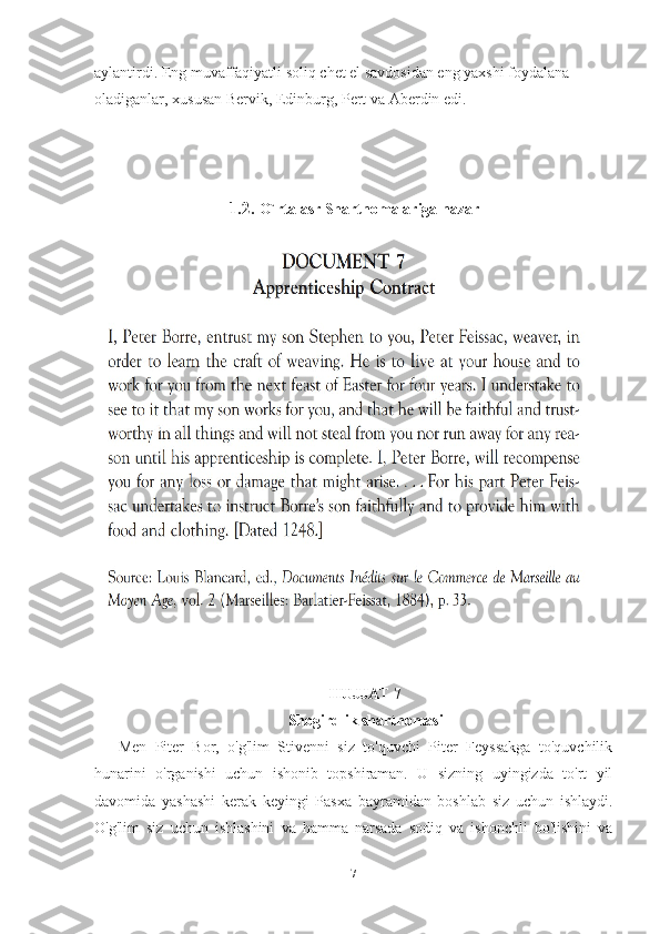 aylantirdi. Eng muvaffaqiyatli soliq chet el savdosidan eng yaxshi foydalana 
oladiganlar, xususan Bervik, Edinburg, Pert va Aberdin edi. 
1.2.  O`rta asr Shartnomalariga nazar
HUJJAT 7
Shogirdlik shartnomasi
Men   Piter   Bor,   o'g'lim   Stivenni   siz   to'quvchi   Piter   Feyssakga   to'quvchilik
hunarini   o'rganishi   uchun   ishonib   topshiraman.   U   sizning   uyingizda   to'rt   yil
davomida   yashashi   kerak   keyingi   Pasxa   bayramidan   boshlab   siz   uchun   ishlaydi.
O'g'lim   siz   uchun   ishlashini   va   hamma   narsada   sodiq   va   ishonchli   bo'lishini   va
7 