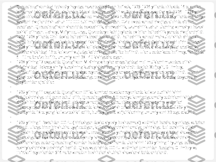 •
Qoraqalpog‘istondagi iqtisodiy hayotga nazar tashlaydigan bo‘lsak, 1925-1926 yillarda oblastda 16 ta sanoat 
korxonasi ishlagan bo‘lib, shulardan 14 tasi davlatga qarashli va 2 tasi xususiy zavodlar edi. 1926 - 1927 yil 
larda oblastda ishlab chiqarilgan jami sanoat mahsuloti 5489 rublni tashkil etgan. 1927-1928 yillarda mahalliy 
sanoatni rivojlantirish uchun 110 000 rubl mablag‘ ajratilgan. Oziq-ovqat sanoati rivojiga alohida e’tibor 
qaratilgan. Qoraqalpog‘iston sharoitida paxtachilik, chorvachilik, uzumchilik uchun ularning xomashyo bazasi 
tashkil qilingan. Uchsoy, Mo‘ynoq, Urga, Qozoqdaryo kabi joylarda ov bilan baliqchilik yanada rivojlantirildi.
•
1927-1928 yillarda Orol davlat  baliqchilik  trest i  tashkil etildi.  Baliqchilik  sanoati  mahsulot  ishlab  chiqarish 
hajmi bo‘yicha  paxta tozalashdan keyingi ikkinchi  o‘rinda,  ishchilar bandligi  bo‘yicha  birinchi  o‘rinda  turgan.
•
1928 yilning aprelida  q ishlo q xo‘jaligini  kollektivlashtirish  harakati  boshlanib,  qishloq xo‘jaligi  artellari va 
TOZlar shaklidagi 13 ta kolxozni  vujudga keltirishga muvaffaq bo‘lindi. Ular u qadar katta bo‘lmay, har birida 
6 - 10 nafar a’zo bo‘lib, umumiy soni 28 - 40 kishigacha etgan.
•
1928 yilning 17 avgustida Qozog‘iston MIKning «Boylar er egaligidagi mol-mulklarni musodara qilish 
to‘g‘risidagi Dekret» sinfiy kurashning kuchayishini qonuniylashtirdi: dastlab Xo‘jayli, CHimboy, 
To‘rtko‘ldagi, so‘ngra viloyatning boshqa rayonlaridagi boylar va ruhoniylarning erlari tortib olindi. Ularni 
yangi tashkil topayotgan jamoa xo‘jaliklariga topshirish natijasida boylar va eshonlar 20 ming desyatina er 
maydonidan ajraldilar.
•
 
•
1929 yilning 11 avgustida Qozog‘iston O‘lka komiteti paxtakor rayonlarda kolxoz qurilishi ishini 
jadallashtirishga oid qaror qabul qilib, Qoraqalpog‘iston AO partiya komitetiga amaliy tadbirlarni ishlab 
chiqish bo‘yicha topshiriq berdi. Tekshiruv natijalariga ko‘ra, oblast apparatining ayrim xodimlari 
o‘tkazayotgan «o‘ng og‘machilik» oqibatida kolxozlar tuzish to‘xtatib turilganligi aniqlandi. 1929 yil 
mobaynida 18 ta yangi kolxoz tashkil etilib, bunday jamoa xo‘jaliklarining umumiy soni 32 taga etkazildi.
•
 
•
1929 yilning 1 fevralidan OGPU (Birlashgan davlat siyosiy boshqarmasi) xodimlari barcha rayonlarga safarbar 
qilindi. Ularga biror-bir shubha uyg‘otadigan, kollektivlashtirishni amalga oshirishga faol qarshilik qilishi 
mumkin bo‘lgan shaxslarni aniqlash va shu orqali «OGPU yo‘nalishi bo‘yicha bunday toifadagi shaxslarni 
aniqlashga kirishish va ularga nisbatan jinoiy ish rasmiylashtirib, ularni er islohoti (kollektivlashtirish) 
boshlanishiga qadar Qoraqalpog‘istondan badarg‘a qilish hamda ular ishini 1929 yilning 1 iyuniga qadar 
rasmiylashtirish» topshirig‘i berildi. Qisqa vaqt ichida OGPU xodimlari tomonidan faqatgina CHimboy va 
To‘rtko‘l rayonlaridan 516 nafar xonadon boshliqlari shubhali shaxslar sifatida aniqlandi. 