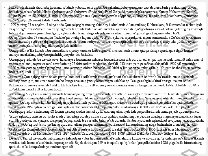 •
Kollektivlashtirish aholi sabr-kosasini to‘ldirib yubordi, oxir-oqibat bu «aksilinqilobiy guruhlar» deb atalmish turli guruhlarning paydo 
bo‘lishiga sabab bo‘ldi. Ularni Qurbonniyaz Xolniyazov (Biybozor), Fozil Xo‘ja Ahmetov (Qalandarxona), Kutum Kultemirov (Sarkol), 
Niyaz Fayzullin (SHobboz), Ustabek YUsupov (SHimam), Qurbonboy Ayteke (Qipchoq, CHimboy, Taxtako‘pir), Mambetov, Qurbanov, 
To‘ra SHayx (Xorazm) kabilar boshqardi.
•
1929 yilning 27 sentyabr - 7 oktyabrida Qoraqalpog‘istonning shimoliy hududlarida A.Ismetullaev, K.Nurullaev, B.Nurimovlar rahbarligida 
xalq qo‘zg‘oloni ro‘y berdi va bu qo‘zg‘olon tez orada butun oblast hududini qamrab oldi. Qo‘zg‘olonga «sovet hokimiyatining og‘ir soliqlar 
bilan xalqni xonavayron qilayotgani, aybsiz odamlarni hibsga olayotgani va islom dinini ta’qib ostiga olingani» sabab bo‘ldi. 
Qo‘zg‘olonchilar 27 sentyabrda Taxtako‘pir ovuliga hujum qilib, VKP(b) raykomi, rayijrokomi, rayon komsomoli, «Qo‘shchi» uyushmasi 
binolarini, xalq sudi va xalq tergovchisi binosini, ra yon moliya bo‘limini vayron qilishdi hamda bu erlardagi «jinoiy ish» jildlari, oylik 
maosh varaqalari, soliq hujjatlari yoqib yuborildi.
 
•
Qozog‘iston o‘lka komiteti bu harakatlarni siyosiy xarakter kasb etgan va «mehnatkash omma qiziqishlariga qarshi qaratilgan hamda 
mohiyatan aksilinqilobiy bosqinchilik jinoyati» deb baholadi.
•
Qoraqalpog‘istonda bu davrda sovet hokimiyati tomonidan uzluksiz tozalash ishlari olib borildi: oblast partiya tashkilotidan 50 nafar mas’ul 
xodim tozalandi, rayon va ovul sovetlarining 75 foiz xodimi ishdan bo‘shatildi, 230 kishi partiya safidan chiqarildi. 1929 yil yanvaridan 
1930 yil may oyiga qadar Qoraqalpog‘iston avtonom oblasti bo‘yicha 142 kishi o‘lim jazosiga hukm qilinib, 29 kishi boshqa mintaqalarga 
badarg‘a qilindi.
•
24 martda Qoraqalpog‘iston oblast partiya komiteti «kollektivlashtirish sur’atlari shak-shubxasiz bo‘rttirib ko‘rsatilib, uni o‘tkazishda 
mutlaqo noto‘g‘ri, umuman mumkin bo‘lmagan va aniq jinoiy hisoblangan uslublar qo‘llanilgan»ligini e’tirof etishga majbur bo‘ldi. 
Kolxozlar ommaviy ravishda tushkunlik holatiga tushib, 1930 yil may oyida ularning soni 23 foizgacha kamayib ketdi: oblastda 12079 ta 
xo‘jalikdan iborat 210 ta kolxoz koldi.
•
XX asrning 60-yillari ikkinchi yarmida Amudaryoning quyi qismida jadal sur’atlar bilan sholichilik rivojlantirildi. Navbati bilan 9 ta maxsus 
sholichilik sovxozi tashkil etilib, 1970 yilda 90 mln. rubldan ziyod ka	
 pital mablag‘ o‘zlashtirildi, 24 ming gektarlik sholi muhandisligi tizimi 
qurildi. Qo‘riq, avval cho‘l bo‘lib yotgan joylarda o‘tish yo‘llari asfaltlangan, shinam va obod qo‘rg‘oncha (posyolka)lar qad rostladi.
•
1964 yildan 1968 yilgacha bo‘lgan oraliqda qishloq joylaridan Qoraqalpog‘iston shaharlariga 31608 kishi ko‘chib keldi. Bu paytda 
Qoraqalpog‘iston aholisining 68 foizini qishloq aholisi tashkil qilib, ularning aksariyati hali pasportlashtirish tizimiga jalb qilinmagan edi.
•
Tabiiy-iqtisodiy zonalar bo‘yicha aholi o‘sishidagi bunday xilma-xillik qishloq aholisining respublika ichidagi migratsiyasidan darak berar 
edi. SHimoliy zona, ayniqsa, chap qirg‘oqdagi aholi tez sur’atlar bilan o‘sib borardi. Ushbu rayonlarda iqtisodiyot rivojining jadal odimlashi 
CHorjo‘y-Qo‘ng‘irot temir yo‘lining qurilishi, ulkan gaz quvurlarining, yirik sanoat korxonalarining ishga tushirilishi bilan bog‘liq edi. 
•
O‘zbekiston Kompartiyasi Qoraqalpog‘iston oblast partiya komiteti birinchi sekretarlari bo‘lib 1952-1956 yillarda Arzi Mahmudov, 1956-
1963 yillarda Nosir Mahmudov, 1963-1984 yillarda Qallibek Kamolov, 1984 -1989 yillarda Kakimbek Salikov faoliyat ko‘rsatdi.
•
Deyarli o‘ttiz yil davomida hal qilinmay kelayotgan xutor tizimini bartaraf etish, aholini kolxoz va sovxoz qo‘rg‘onlariga ko‘chirib o‘tkazish 
vazifasi hali-hanuz o‘z echimini topmagan edi. Rejalashtirilgan 549 ta istiqbolli qo‘rg‘onlar (posyolkalar)dan 1986 yilga kelib birortasining 
qurilishi to‘la kompleksda yakunlanmagan edi. 