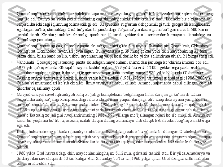 •
Qoraqalpog‘iston paxtachilik kompleksi o‘ziga xos xususiyatlarga ega bo‘lib, bu, avvalambor, iqlim sharoitlariga 
bog‘liq edi. Dunyo bo‘yicha paxta ekishning eng shimoliy chizig‘i shu erdan o‘tardi. Ikkinchi bir o‘ziga xoslik -
respublika ichidagi iqlimning xilma-xilligi edi. Respublika sug‘orma dehqonchiligi turli geografik kengliklarni 
egallagan bo‘lib, shimoldagi Orol bo‘yidan to janubidagi To‘yamo‘yin darasigacha bo‘lgan masofa 500 km ni 
tashkil etardi.  Ekinlar janubdan shimolga  qa rab  har  10 km da gektaridan 1 sentnerdan kamayardi. Janubdagi va 
shimoldagi paxtakor 
•
Qoraqalpog‘istonning eng shimoliy paxta ekiladigan chizi g‘ ida 5 ta rayon:  Taxtako‘pir, Qorao‘zak,  CHimboy, 
Qo‘ng‘irot,  Leninobod rayonlari joylashgan. Bu rayonlardagi 39 ming gektar yoki ekin maydonining 32 foizi 
paxta ekini bilan band  bo‘lib,  ushbu rayonlarning yalpi  hosildorlik bo‘yicha  solishtirma ulushi 21foizga teng edi.
•
Vaholanki, Qoraqalpog‘istondagi  paxta ekiladigan maydonlarni shimoldan janubga  ko‘chirish  imkoni bor edi. 
1977 yili  qo‘riq  erlarda  Ellikqal’a  rayoni tashkil etildi. 1979 yilda bu erda 12 000 gektar erga paxta ekildi. 
«Janubqoraqalpoqsuvqurilish»  va  «Qirqqizsovxozqurilish»  trestlari yangi  1980 yilda Nukusda O‘zbekiston 
FAning sayyor sessiyasi o‘tkazilib, unda yaqin kelajakdagi (1981-1985 y.) va uzoq istiqboldagi (1986-2000 y.) 
Orolbo‘yi muammolari ko‘rib chiqildi. Ilmiy tavsiyalar qabul qilindi. Ammo, hujjatlarda qabul qilingan ko‘plab 
qarorlar bajarilmay qoldi.
•
Mavjud vaziyat sovet iqtisodiyoti xalq xo‘jaligi kompleksini belgilangan holat darajasiga ko‘tarish uchun 
respublika xalq xo‘jaligi kompleksidagi ishlab chiqarishni yuqori darajaga olib chiqishda aynan yangiliklarni 
joriy qilishni talab etardi. SHu munosabat bilan 1986 yilning 17 martida Markaz tomonidan «Qoraqalpog‘iston 
ASSRning iqtisodiy va ijtimoiy taraqqiyotini jadallashtirish chora-tadbirlari to‘g‘risida»gi qaror qabul qilinib, 
unda o‘lka xalq xo‘jaligini rivojlantirishning 1986-1990 yillarga mo‘ljallangan rejasi ko‘rib chiqildi. Ammo bu 
karor bir yoqlama bo‘lib, u, asosan, ishlab chiqarishning xomashyo olib chiqib ketish bilan bog‘liq xarakteriga 
ega edi.
•
Ittifoq hukumatining o‘lkada iqtisodiy islohotlar o‘tkazishdagi xatosi bu yillarda boshlangan O‘zbekiston va 
Qoraqalpog‘iston xalqlarini badnom qilish va yomonotliq qilish maqsadida «paxta ishi» deb nom olgan kampa 
niya paytida yanada chuqurlashdi. SHu yillarda birgina Qoraqalpog‘istonning o‘zidan 133 nafar kishi tergov 
qilindi.
•
1960 yilda Orol havzasidagi ekin maydonlarining hajmi 5,12 mln. gektarni tashkil etdi. Bir yilda Amudaryo va 
Sirdaryodan suv chiqarish 50 km kubga etdi. SHunday bo‘lsa-da, 1960 yilga qadar Orol dengizi sathi nisbatan 
barqaror ahvolda edi. 