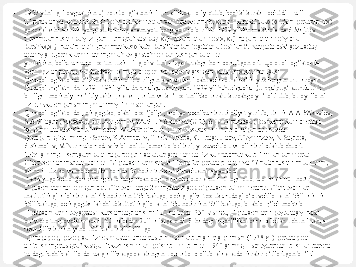 •
1927 yilning 1 avgustidan Qoraqalpog‘istonda lotin alifbosi joriy etilib, kechki kurslar ochildi. Turli 
to‘garaklar va ko‘maklashish bo‘yicha komitetlar vujudga keltirilib, «Erkin karakalpak» («Erkin qoraqalpoq») 
gazetasi sahifalarida yangi alifboning ahamiyati keng yoritib borildi. 1929 yildan maktablarda S.Majitov 
tomonidan rus tilida yozilgan lotin grafikasidagi «Qoraqalpoq alifbosi», «Qoraqalpoq tili bo‘yicha 
darslik»,»Qoraqalpoq tili grammatikasi» kabi darsliklardan foydalana boshlandi. Natijada eski yozuvdagi 
adabiy yodgorliklar millatning ma’naviy iste’molidan tashqarida qoldi.
•
yurishdan, balki umuman xotin-qizlarning ahvolini o‘zgartirishga ham qaratilgan edi. Qoraqalpog‘istonda 
xotin-qizlar paranji va chachvon o‘rniga chopon va jegde kiyishgan. «Hujum» kampaniyasi 
Qoraqalpog‘istonda O‘zbekistonda olib borilgan siyosatdan boshqacharoq shaklda yuz bergan. Bu jarayon 
Qoraqalpog‘istonda 1929 - 1931 yillarda amalga oshirilgan. 1929 yil bahorigacha Qoraqalpog‘istonda olib 
borilgan madaniy-ma’rifiy ishlar, asosan, qalin va ko‘p xotinlikka qarshi kurashga yo‘naltirilib, bu ayollarni 
ozodlikka chiqarishning muhim yo‘li hisoblangan.
•
Qoraqalpog‘istonda pedagogika, qishloq xo‘jaligi, moliya texnikumlari faoliyat yuritib, ularda A.A.YAkovlev, 
S.A.SHaytir (Moskva), R.G.Adigamov, YA.SH. YAkupova (Ufa), A.D. O‘razaeva (Toshkent) kabi chetdan 
kelgan mutaxassislar ta’lim berdi. Mazkur o‘rta ta’lim muassasasini bitirib chiqqanlar orasidan 
Qoraqalpog‘istonning P.Seitov, K.Aimbetov, T.Bekimbetov, K.Ubaydullaev, J.Oymirzaev, N.Sagitov, 
S.Kamolov, M.Nurmuhamedov kabi taniqli jamoat arboblari, yozuvchilari va olimlari etishib chiqdi.
•
1934 yilning 1 sentyabrida  q ora q alpo q  tili va adabiyoti  hamda  fizika-matematika  bo‘limlaridan  iborat 
O‘qituvchilar  instituti ochildi.  O‘qituvchilar instituti 118 nafar qoraqalpoq tili va 67 nafar rus tili muallimini, 
80 nafar fizika va matematika hamda 27 nafar tarix o‘qituvchisini tayyorladi
•
  1938 yilga kelib Qoraqalpog‘istondagi boshlang‘ich maktablar soni 641 taga etib, ularda 73 000 nafar 
o‘quvchi qamrab olingan edi. O‘quvchilarga 2 mingdan ziyod o‘qituvchi ta’lim berardi. O‘qituvchilar 
institutidagi talabalar soni 65 nafardan 125 kishiga, pedagogika texnikumidagi o‘quvchilar soni 230 nafardan 
350 kishiga, pedagogika ishchi fakultetidagilar soni 250 nafardan 270 kishiga, boshlang‘ich maktab 
o‘qituvchilarini tayyorlash kurslaridagilar soni 100 nafardan 250 kishiga, o‘qituvchilarni qayta tay yorlash 
bo‘yicha tinglovchilar soni 150 nafardan 200 nafarga etdi. Sohadagi taqchillikni bartaraf etish uchun boshqa 
respublikalardan yana 150 kishi taklif qilingan
•
  Qoraqalpoq, qozoq va o‘zbek maktablarida rus tilining majburiy joriy qilinishi (1938 yil) qoraqalpoq 
alifbosining rus grafikasiga o‘tkazilishi bilan qo‘shib olib borildi. 1940 yilning 1 sentyabridan boshlab barcha 
turdagi kichik sinflarda rus grafikasiga asoslangan qoraqalpoq alifbosi asosida darslar o‘tiladigan bo‘ldi. 