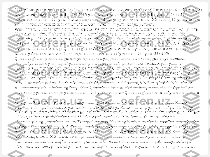 •
1976 yil sentyabrda pedagogika instituti bazasida Nukus davlat universitet i  ( h ozirgi Berda q  nomidagi  Qoraqalpoq 
davlat universitet i ) tashkil topdi. 1976-1985 yillar davomida universitet 19 ta  soha bo‘yicha  5214 na far 
mutaxassis chi q ardi. 1990 yilda Nukus pedagogika instituti yangidan tashkil etildi. XX asrning 80-yillari oxirida 
avtonom respublikada 25 ta texnikum, 45 ta  kasb-hunar  bilim yurti faoliyat yuritgan.
•
Fan .  Ilmiy  tadqiqot  ishlarining mu h imligiga asosiy e’tiborni  q aratgan Qoraqalpog‘iston  hukumati  1931 yilning 
12 avgustida  To‘rtko‘l shahrida Qoraqalpoq  kompleks ilmiy  tadqiqot  institutini tashkil etdi.  To‘rtko‘lda 
institutning ochilishi katta  ahamiyat  kasb etgan edi, chunki u  o‘sha  davrda Xorazm vo h asidagi birinchi va yagona 
ilmiy  tadqiqot  instituti edi. Institut	
 ning birinchi direktori etib N.A.Gnedenko, ilmiy kotib etib N.A.Baskakov 
tayinlandi. Institut  o‘z  oldiga Qoraqalpog‘iston ASSR  iqtisodi  va madaniyati rivoji uchun xizmat  qiladigan 
dolzarb  yo‘nalishlardagi  vazifalarni ba jarishni maqsad qilib qo‘ygan edi. 1932 yilda SSSR FA 
Qoraqalpog‘istonga tarkibida geoximiya, agroiqtisodiyot, geobotanika, qum-sahro, geologiya-raz	
 vedka, 
etnografiya va tarixiy-bibliografiya sohalariga oid otryadlar bo‘lgan kompleks ekspeditsiyani yubordi. 
Ekspeditsiya  tomonidan hali foydalanilmayotgan  boy  tabiiy, xo‘jalik va madaniy resurslar mavjudligi aniqlandi.
•
Qoraqalpog‘istondagi ishlab chiqaruvchi kuchlarni o‘rganish bo‘yicha birinchi ilmiy konferensiya (1933 yil 18-
25 mart, Leningrad) ishida olimlar o‘z e’tiborini o‘lkani o‘rganish bo‘yicha kelgusidagi ishlarning mintaqa 
iqtisodi va madaniyati rivoji uchun ko‘maklashishiga qaratdilar. P.P.Ivanov, A.N.Samoylovich, N.N.Palmov, 
A.I.Ponomarev kabi olimlarning ilmiy ishlari Qoraqalpog‘iston xalqlari madaniy merosini saqlashga bo‘lgan 
qiziqishning yanada ortishiga yordam berdi.  1935 yilda rus tilida  «Qoraqalpog‘iston  tarixi  bo‘yicha  materiallar» 
nashr etildi.
•
1937 yilda SSSR FAning Tarix va moddiy madaniyat instituti tomonidan SP.Tolsto v rahbarligida  Xorazm 
arxeologik-etnografik ekspeditsiyasi tashkil etildi. Ekspeditsiya Xorazm va unga yondosh  bo‘lgan Orolbo‘yi 
dasht viloyatlari tarixining turli davrlariga - paleolit davri manzilgo h laridan to  so‘nggi o‘rta  asrlarigacha  bo‘lgan 
q al’alar,  shaharlar  va  qishloqlarga  oid 650 dan ziyod arxeologik ob’ektlarni kashf etdi va  o‘rgandi. 
Ekspeditsiyaning Qoraqalpoq etnografik otryadi esa respublikaning barcha tumanlarida, avvallari qoraqalpoqlar 
yashagan Sirdaryoning quyi hududlarida, Jonadaryo va Quvondaryo havzalarida tarixiy-etnografik tadqiqotlarni 
amalga oshirdi. T.A.Jdanko, B.V.Andrianov, M.V.Sazonova, K.L.Zadixina, N.P.Lobacheva, S.K.Kamolov, 
R.K.Kosbergenov, U.X.SHalekenov singari tadqiqotchilar qoraqalpoq xalqi tarixiy an’analarini biladigan 
odamlardan qoraqalpoq urug‘lari, ularning kelib chiqishi va tarkibi, qoraqalpoqlarning Amudaryo deltasiga 
o‘tishi va undan avvalgi harakat yo‘nalishlari haqidagi ko‘plab og‘zaki rivoyatlarni so‘zma-so‘z yozib oldilar. 