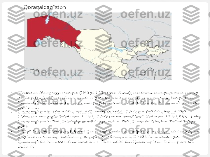 Qoraqalpag’iston
•
O‘zbekiston FAning sayyor sessiyasi (1945 yil 9-12 oktyabr, Nukus) jahonshumul ahamiyatga molik qadimiy 
irrigatsiya (sug‘orish) inshootlarini saqlash bo‘yicha choralar ko‘rish masalasini ilgari surdi. Sessiya ishida 
Qoraqalpog‘iston hududidagi moddiy madaniyat yodgorliklarini har tomonlama keng ko‘lamda o‘rganish ham 
taklif qilindi. 
•
Qoraqalpog‘istonda Dehqonchilik instituti (CHimboy shahrida), O‘zbekiston sholichilik instituti filiali, 
O‘zbekiston pedagogika fanlari instituti filiali, O‘zbekiston teri-tanosil kasalliklari instituti filiali, SANIIRIning 
Qoraqalpog‘iston bo‘limi, Onkologiya va radiologiya institu ti filiali, CHorvachilik instituti filiallari faoliyat 
yuritdi	
 
•
1959 yil 25 iyulda O‘zbekiston hukumati Qoraqalpog‘istonning xalq xo‘jaligi va madaniyati sohalari bo‘yicha 
ilmiy tadqiqot ishlaridagi vazifalarning kengaytirilishini hisobga olib, O‘zSSR Fanlar akademiyasi 
Qoraqalpog‘iston kompleks instituti bazasida o‘z filialini tashkil etdi. Qoraqalpog‘iston filialining raisi etib 
akademik  