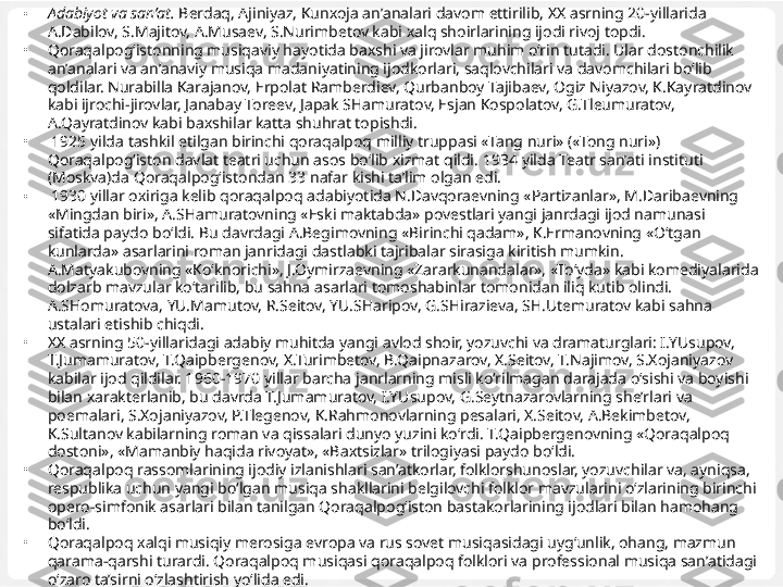 •
Adabiyot va san’at.  Berdaq, Ajiniyaz, Kunxoja an’analari davom ettirilib, XX asrning 20-yillarida 
A.Dabilov, S.Majitov, A.Musaev, S.Nurimbetov kabi xalq shoirlarining ijodi rivoj topdi.
•
Qoraqalpog‘istonning musiqaviy hayotida baxshi va jirovlar muhim o‘rin tutadi. Ular dostonchilik 
an’analari va an’anaviy musiqa madaniyatining ijodkorlari, saqlovchilari va davomchilari bo‘lib 
qoldilar. Nurabilla Karajanov, Erpolat Ramberdiev, Qurbanboy Tajibaev, Ogiz Niyazov, K.Kayratdinov 
kabi ijrochi-jirovlar, Janabay Toreev, Japak SHamuratov, Esjan Kospolatov, G.Tleumuratov, 
A.Qayratdinov kabi baxshilar katta shuhrat topishdi.
•
  1925 yilda tashkil etilgan birinchi qoraqalpoq milliy truppasi «Tang nuri» («Tong nuri») 
Qoraqalpog‘iston davlat teatri uchun asos bo‘lib xizmat qildi.  1934 yilda Teatr  san’ati  instituti 
(Moskva)da Qoraqalpog‘istondan  33 nafar kishi ta’lim  olgan  edi.
•
  1930 yillar  oxiriga  kelib  q ora q alpo q  adabiyotida  N.Davqoraevning  «Partizanlar», M . Daribaevning 
«Mingdan biri», A.SHamuratovning «Eski maktabda» povestlari yangi janrdagi ijod namunasi 
sifatida paydo  bo‘ldi. Bu davrdagi A.Begimovning «Birinchi qadam», K.Ermanovning «O‘tgan 
kunlarda» asarlarini roman janridagi dastlabki tajribalar sirasiga kiritish mumkin. 
A.Matyakubovning «Ko‘knorichi», J.Oymirzaevning «Zararkunandalar», «To‘yda» kabi komediyalarida 
dolzarb mavzular ko‘tarilib, bu sahna asarlari tomoshabinlar tomonidan iliq kutib olindi. 
A.SHomuratova, YU.Mamutov, R.Seitov, YU.SHaripov, G.SHirazieva, SH.Utemuratov kabi sahna 
ustalari etishib chiqdi.
•
XX asrning 50-yillaridagi adabiy muhitda yangi avlod shoir, yozuvchi va dramaturglari: I.YUsupov, 
T.Jumamuratov, T.Qaipbergenov, X.Turimbetov, B.Qaipnazarov, X.Seitov, T.Najimov, S.Xojaniyazov 
kabilar ijod qildilar. 1960-1970 yillar barcha janrlarning misli ko‘rilmagan darajada o‘sishi va boyishi 
bilan xarakterlanib, bu davrda T.Jumamuratov, I.YUsupov, G.Seytnazarovlarning she’rlari va 
poemalari, S.Xojaniyazov, P.Tlegenov, K.Rahmonovlarning pesalari, X.Seitov, A.Bekimbetov, 
K.Sultanov kabilarning roman va qissalari dunyo yuzini ko‘rdi. T.Qaipbergenovning «Qoraqalpoq 
dostoni», «Mamanbiy haqida rivoyat», «Baxtsizlar» trilogiyasi paydo bo‘ldi.
•
Qoraqalpoq rassomlarining ijodiy izlanishlari san’atkorlar, folklorshunoslar, yozuvchilar va, ayniqsa, 
respublika uchun yangi bo‘lgan musiqa shakllarini belgilovchi folklor mavzularini o‘zlarining birinchi 
opero-simfonik asarlari bilan tanilgan Qoraqalpog‘iston bastakorlarining ijodlari bilan hamohang 
bo‘ldi.
•
Qoraqalpoq xalqi musiqiy merosiga evropa va rus sovet musiqasidagi uyg‘unlik, ohang, mazmun 
qarama-qarshi turardi. Qoraqalpoq musiqasi qoraqalpoq folklori va professional musiqa san’atidagi 
o‘zaro ta’sirni o‘zlashtirish yo‘lida edi.  