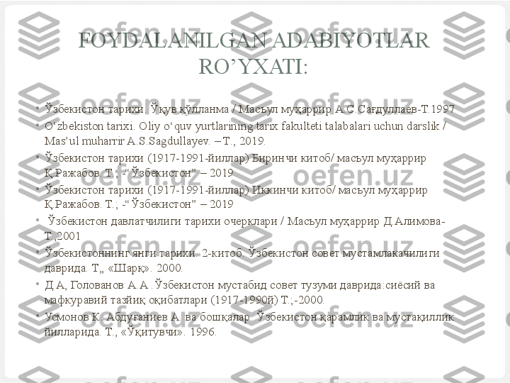 FOYDALANILGAN ADABIYOTLAR 
RO’YXATI:
•
Ўзбекистон тарихи. Ўқув қўлланма / Масъул муҳаррир А.С.Сағдуллаев-Т.1997
•
O‘zbekiston tarixi. Oliy o‘quv yurtlarining tarix fakulteti talabalari uchun darslik / 
Mas’ul muharrir A.S.Sagdullayev. – T., 2019.
•
Ўзбекистон тарихи (1917-1991-йиллар) Биринчи китоб/ масъул муҳаррир 
Қ.Ражабов. Т.; -“Ўзбекистон” – 2019
•
Ўзбекистон тарихи (1917-1991-йиллар) Иккинчи китоб/ масъул муҳаррир 
Қ.Ражабов. Т.; -“Ўзбекистон” – 2019
•
  Ўзбекистон давлатчилиги тарихи очерклари / Масъул муҳаррир Д.Алимова-
Т.,2001
•
Ўзбекистоннинг янги тарихи. 2-китоб. Ўзбекистон совет мустамлакачилиги 
даврида.  Т„ «Шарқ». 2000. 
•
Д.А, Голованов А.А .Ўзбекистон мустабид совет тузуми даврида:сиёсий ва 
мафкуравий тазйиқ оқибатлари (1917-1990й) Т.;-2000.
•
Усмонов К. Абдуғаниев А. ва бошқалар. Ўзбекистон қарамлик ва мустақиллик 
йилларида. Т., «Ўқитувчи».  1996. 