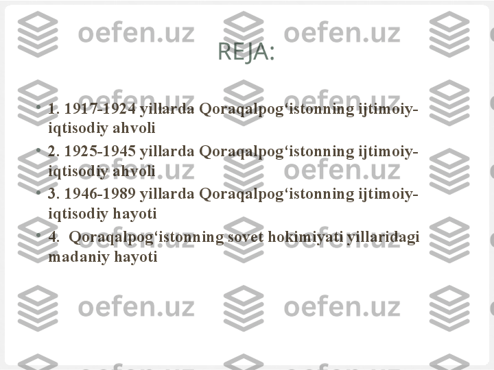 RE JA:
•
1. 19 17 -19 24  yillarda Qoraqalpog‘istonning ijtimoiy-
iqtisodiy ahvoli
•
2.  1925-1945 yillarda Qoraqalpog‘istonning ijtimoiy-
iqtisodiy ahvoli
•
3 . 1946-1989 yillarda Qoraqalpog‘istonning ijtimoiy-
iqtisodiy hayoti
•
4 .  Qoraqalpog‘istonning sovet hokimiyati yillaridagi 
madaniy  h ayoti 