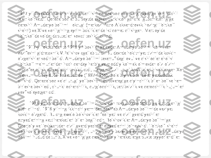 1917-yil fevralda chorizmning ag`darilishi qoraqalpoq xalqining hayotiga ham kuchli 
ta'sir ko`rsatdi. Qoraqalpoqlar bu paytda asosan Turkiston general-gubernatorligiga 
qarashli Amudaryo bo`limi - okrugi (markazi Petro-Aleksandrovsk-hozirgi To'rtko'1 
shahri) va Xiva xonligining ayrim bekliklarida istiqomat qilishgan.  Mart oyida 
To`rtko`lda soldat deputatlari soveti tashkil qilindi.
 
        1917-yil oktabrdan to 1918-yil boshlariga qadar Amudaryo bo`limi komissari 
vazifasini gidrotexnik V.Palishev egallab turdi. Bu davrda hokitniyat tizimida keskin 
o`zgarishlar sodir bo`ldi. Amudaryo bo`limi tasarrufidagi ovul va qishloqlar aholisi 
To'rtko'1 ma'murlaridan hech qanday harbiy va moddiy ko`mak olmasdan o`z-o`zini 
mudofaa qilish otryadlarini tashkil etdi, ularga nufuzli urug` boshliqlari hisoblangan Xon 
Maxsum - Ubaydulla Bohautdinov (1887-1956), Bola biy va boshqalar yetakchilik 
qilishdi. Qoraqalpoq xalqi urug` yo`lboshchilari tevaragiga qiyinchilik bilan bo`lsa ham 
birlasha boshladi, chunki ocharchilik, qurg`oqchilik, tartibsizlik va qaroqchilik hujumlari 
xavf solayotgan edi.
 
           1918-yil aprelda Amudaryo bo`limi Turkiston respublikasi tarkibiga kiritilganligi 
e'lon qilindi. 1918-yilning ikkinchi yarmidan boshlab Amudaryo bo`limida vaziyat 
keskin o`zgardi. Bu eng awalo bolsheviklar faoliyati va qizil gvardiyachilar 
otryadlarining xattiharakatlari bilan bog`liqdir. Bolsheviklar Amudaryo bo`limiga 
Chorjo`y va Toshkentdan qizil gvardiyachilar otryadlarini jo`natishdi. To'rtko'1 shahri 
bolsheviklar hokimiyatining tayanchi, uning harbiy bazasiga aylantirildi. Ular Amudaryo 
bo`limi hududida turib, Xiva xonligiga qarshi harbiy harakatlarga puxta tayyorlandilar.
  