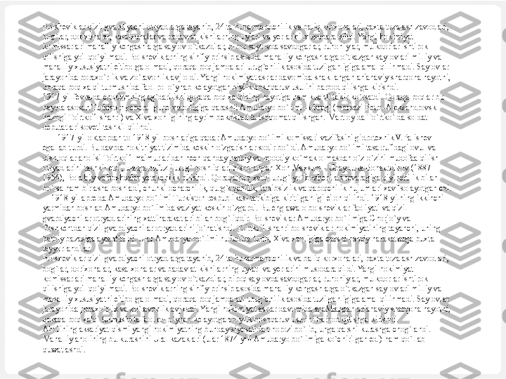 Bolsheviklar qizil gvardiyachi otryadlarga tayanib, 24 ta hunarmandchilik va baliq korxonalari, paxta tozalash zavodlari, 
bog`lar, dorixonalar, kasalxonalar va badavlat kishilarning uylari va yerlarini musodara qildi. Yangi hokimiyat 
komissarlari mahalliy kengashlarga saylov o`tkazdilar, biroq saylovda savdogarlar, ruhoniylar, mulkdorlar ishtirok 
qilishiga yo'l qo`yilmadi. Bolsheviklarning sinfiy prinsip asosida mahalliy kengashlarga o`tkazgan saylovlari milliy va 
mahalliy xususiyatni e'tiborga olmadi, qoraqalpoq jamoalari urug`chilik asosida tuzilganligiga amal qilinmadi. Saylovlar 
jarayonida poraxo`rlik va zo`ravonlik avj oldi. Yangi hokimiyat asrlar davomida shakllangan an'anaviy sharqona hayotni, 
qoraqalpoq xalqi turmushida faol rol o`ynab kelayotgan biylik boshqaruv usulini barbod qilishga kirishdi.
1917-yil fevralda chorizmning ag`darilishi qoraqalpoq xalqining hayotiga ham kuchli ta'sir ko`rsatdi. Qoraqalpoqlar bu 
paytda asosan Turkiston general-gubernatorligiga qarashli Amudaryo bo`limi - okrugi (markazi Petro-Aleksandrovsk-
hozirgi To'rtko'1 shahri) va Xiva xonligining ayrim bekliklarida istiqomat qilishgan.  Mart oyida To`rtko`lda soldat 
deputatlari soveti tashkil qilindi.
        1917-yil oktabrdan to 1918-yil boshlariga qadar Amudaryo bo`limi komissari vazifasini gidrotexnik V.Palishev 
egallab turdi. Bu davrda hokitniyat tizimida keskin o`zgarishlar sodir bo`ldi. Amudaryo bo`limi tasarrufidagi ovul va 
qishloqlar aholisi To'rtko'1 ma'murlaridan hech qanday harbiy va moddiy ko`mak olmasdan o`z-o`zini mudofaa qilish 
otryadlarini tashkil etdi, ularga nufuzli urug` boshliqlari hisoblangan Xon Maxsum - Ubaydulla Bohautdinov (1887-
1956), Bola biy va boshqalar yetakchilik qilishdi. Qoraqalpoq xalqi urug` yo`lboshchilari tevaragiga qiyinchilik bilan 
bo`lsa ham birlasha boshladi, chunki ocharchilik, qurg`oqchilik, tartibsizlik va qaroqchilik hujumlari xavf solayotgan edi.
     1918-yil aprelda Amudaryo bo`limi Turkiston respublikasi tarkibiga kiritilganligi e'lon qilindi. 1918-yilning ikkinchi 
yarmidan boshlab Amudaryo bo`limida vaziyat keskin o`zgardi. Bu eng awalo bolsheviklar faoliyati va qizil 
gvardiyachilar otryadlarining xattiharakatlari bilan bog`liqdir. Bolsheviklar Amudaryo bo`limiga Chorjo`y va 
Toshkentdan qizil gvardiyachilar otryadlarini jo`natishdi. To'rtko'1 shahri bolsheviklar hokimiyatining tayanchi, uning 
harbiy bazasiga aylantirildi. Ular Amudaryo bo`limi hududida turib, Xiva xonligiga qarshi harbiy harakatlarga puxta 
tayyorlandilar.
Bolsheviklar qizil gvardiyachi otryadlarga tayanib, 24 ta hunarmandchilik va baliq korxonalari, paxta tozalash zavodlari, 
bog`lar, dorixonalar, kasalxonalar va badavlat kishilarning uylari va yerlarini musodara qildi. Yangi hokimiyat 
komissarlari mahalliy kengashlarga saylov o`tkazdilar, biroq saylovda savdogarlar, ruhoniylar, mulkdorlar ishtirok 
qilishiga yo'l qo`yilmadi. Bolsheviklarning sinfiy prinsip asosida mahalliy kengashlarga o`tkazgan saylovlari milliy va 
mahalliy xususiyatni e'tiborga olmadi, qoraqalpoq jamoalari urug`chilik asosida tuzilganligiga amal qilinmadi. Saylovlar 
jarayonida poraxo`rlik va zo`ravonlik avj oldi. Yangi hokimiyat asrlar davomida shakllangan an'anaviy sharqona hayotni, 
qoraqalpoq xalqi turmushida faol rol o`ynab kelayotgan biylik boshqaruv usulini barbod qilishga kirishdi.
Aholining aksariyat qismi yangi hokimiyatning bunday siyosatidan norozi bo`lib, unga qarshi kurashga chog`landi. 
Mahalliy aholining bu kurashini Ural kazaklari (ular 1874-yili Amudaryo bo`limiga ko`chirilgan edi) ham qo`llab-
quwatlashdi. 